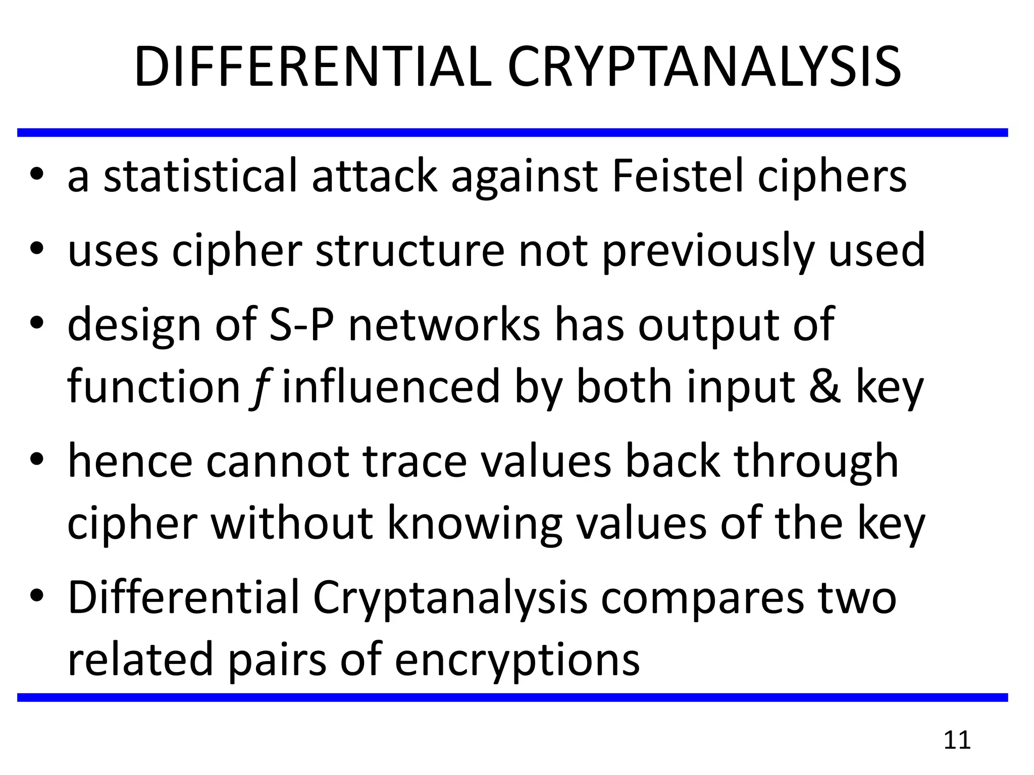 DIFFERENTIAL CRYPTANALYSIS
• a statistical attack against Feistel ciphers
• uses cipher structure not previously used
• design of S-P networks has output of
function f influenced by both input & key
• hence cannot trace values back through
cipher without knowing values of the key
• Differential Cryptanalysis compares two
related pairs of encryptions
11
 