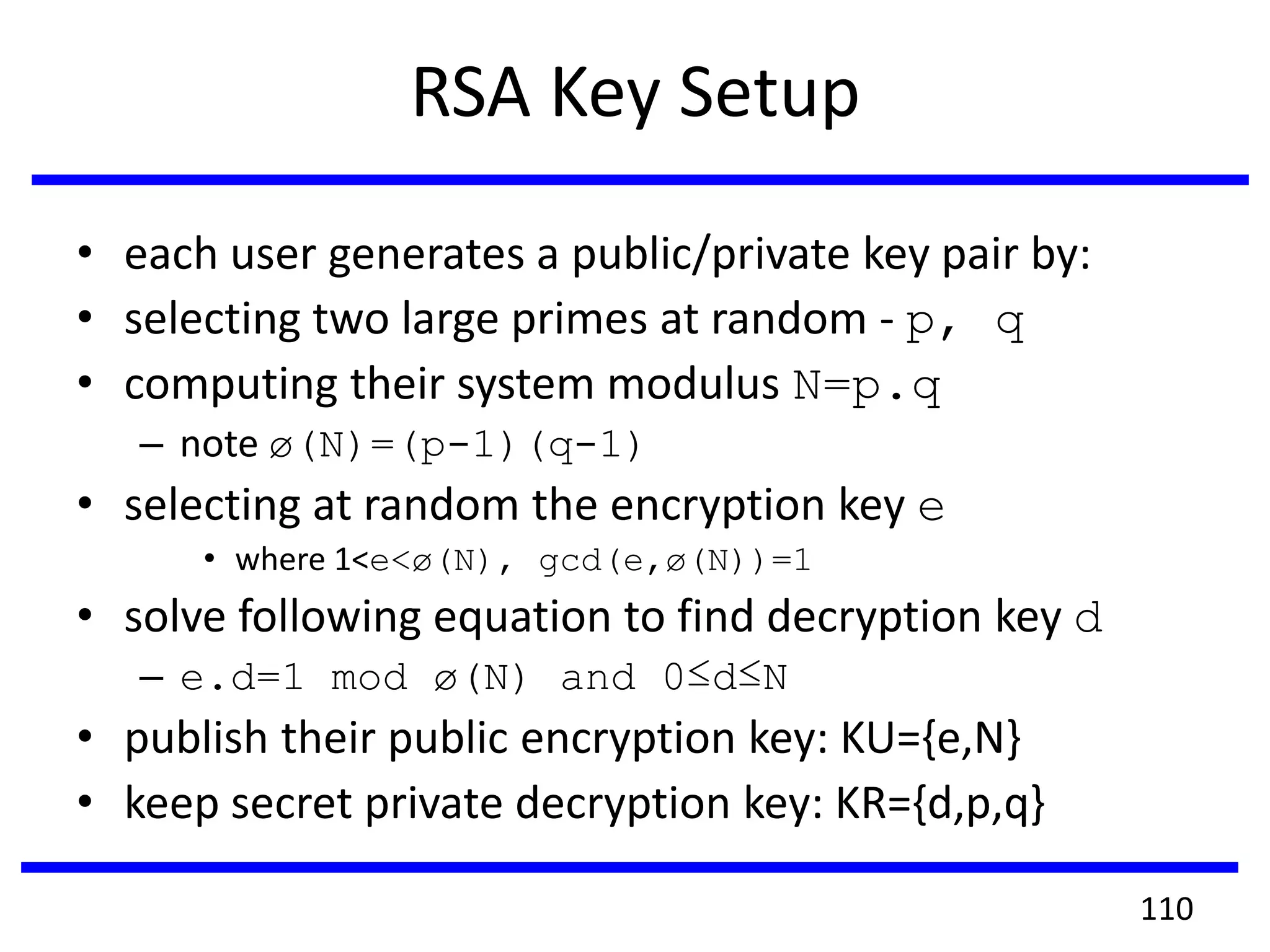 RSA Key Setup
• each user generates a public/private key pair by:
• selecting two large primes at random - p, q
• computing their system modulus N=p.q
– note ø(N)=(p-1)(q-1)
• selecting at random the encryption key e
• where 1<e<ø(N), gcd(e,ø(N))=1
• solve following equation to find decryption key d
– e.d=1 mod ø(N) and 0≤d≤N
• publish their public encryption key: KU={e,N}
• keep secret private decryption key: KR={d,p,q}
110
 