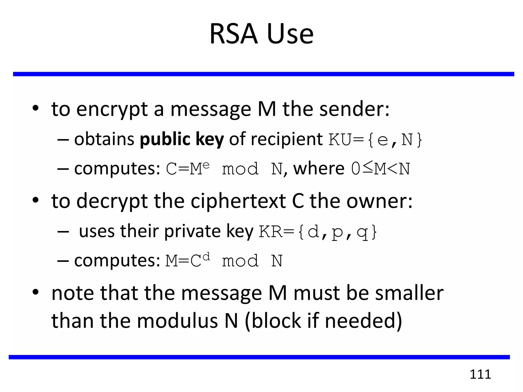 RSA Use
• to encrypt a message M the sender:
– obtains public key of recipient KU={e,N}
– computes: C=Me mod N, where 0≤M<N
• to decrypt the ciphertext C the owner:
– uses their private key KR={d,p,q}
– computes: M=Cd mod N
• note that the message M must be smaller
than the modulus N (block if needed)
111
 