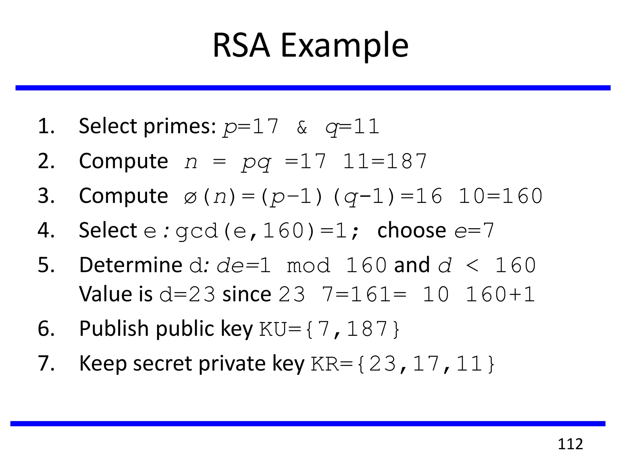 RSA Example
1. Select primes: p=17 & q=11
2. Compute n = pq =17 11=187
3. Compute ø(n)=(p–1)(q-1)=16 10=160
4. Select e : gcd(e,160)=1; choose e=7
5. Determine d: de=1 mod 160 and d < 160
Value is d=23 since 23 7=161= 10 160+1
6. Publish public key KU={7,187}
7. Keep secret private key KR={23,17,11}
112
 