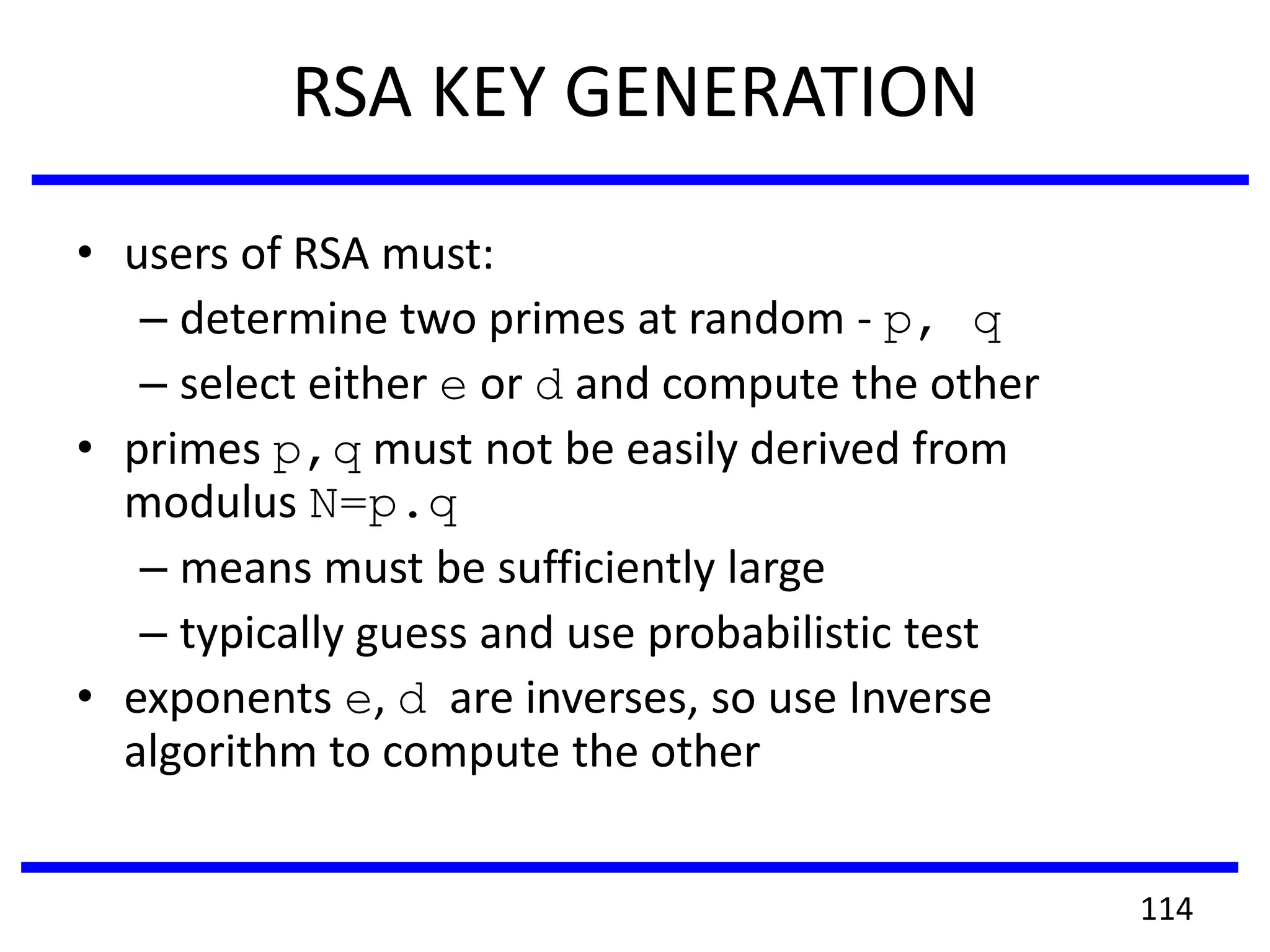 RSA KEY GENERATION
• users of RSA must:
– determine two primes at random - p, q
– select either e or d and compute the other
• primes p,q must not be easily derived from
modulus N=p.q
– means must be sufficiently large
– typically guess and use probabilistic test
• exponents e, d are inverses, so use Inverse
algorithm to compute the other
114
 