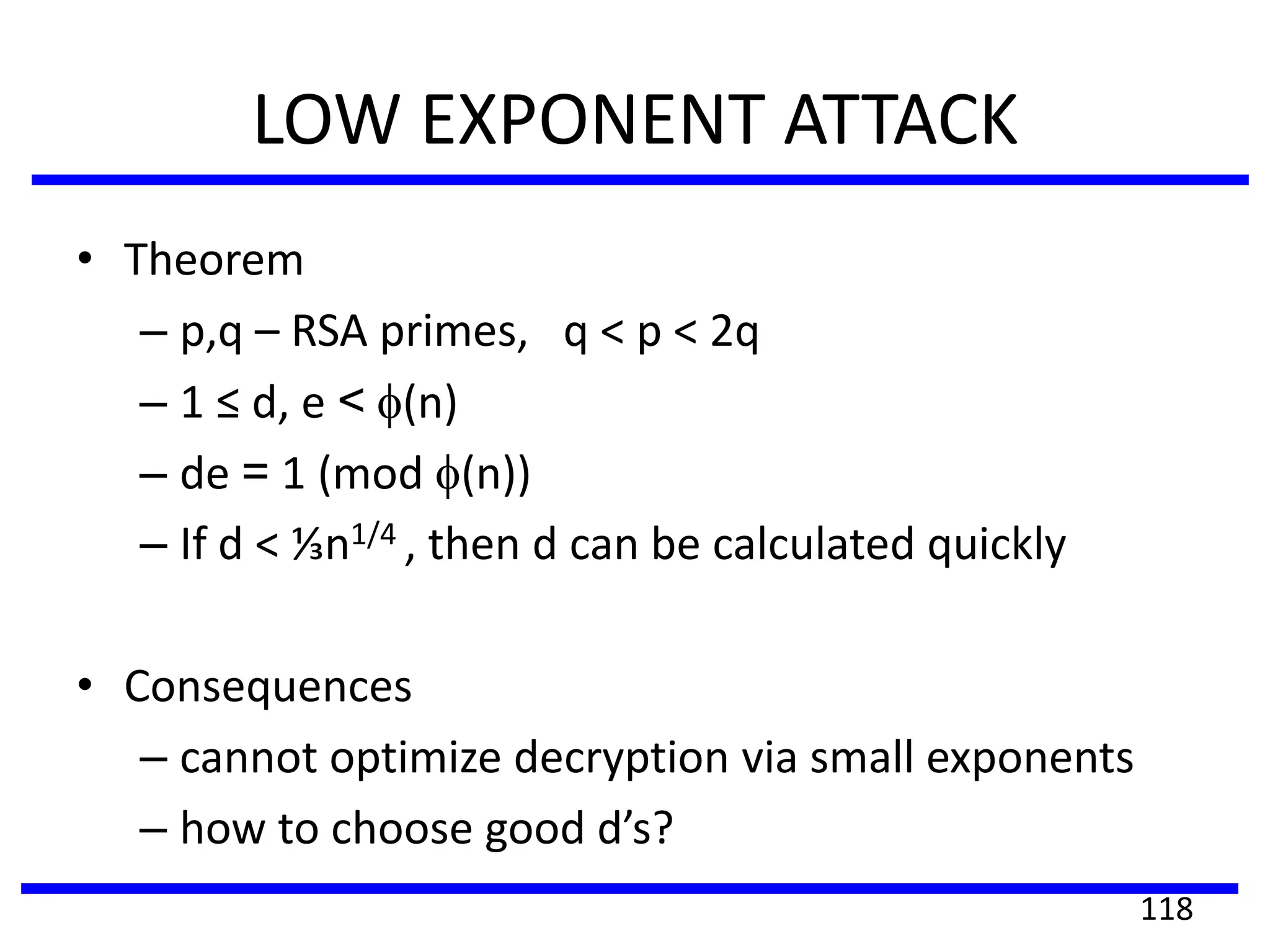 LOW EXPONENT ATTACK
• Theorem
– p,q – RSA primes, q < p < 2q
– 1 ≤ d, e < (n)
– de = 1 (mod (n))
– If d < ⅓n1/4 , then d can be calculated quickly
• Consequences
– cannot optimize decryption via small exponents
– how to choose good d’s?
118
 