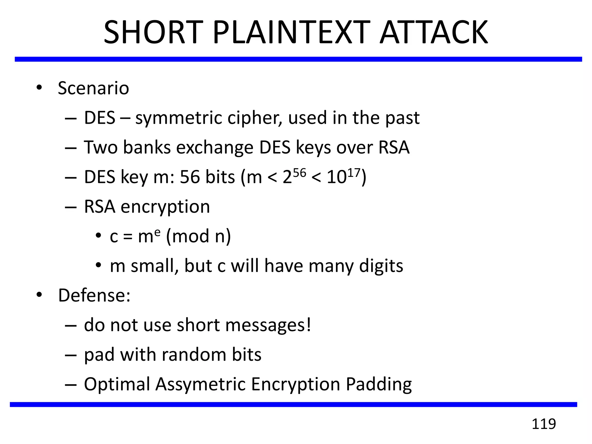 SHORT PLAINTEXT ATTACK
• Scenario
– DES – symmetric cipher, used in the past
– Two banks exchange DES keys over RSA
– DES key m: 56 bits (m < 256 < 1017)
– RSA encryption
• c = me (mod n)
• m small, but c will have many digits
• Defense:
– do not use short messages!
– pad with random bits
– Optimal Assymetric Encryption Padding
119
 