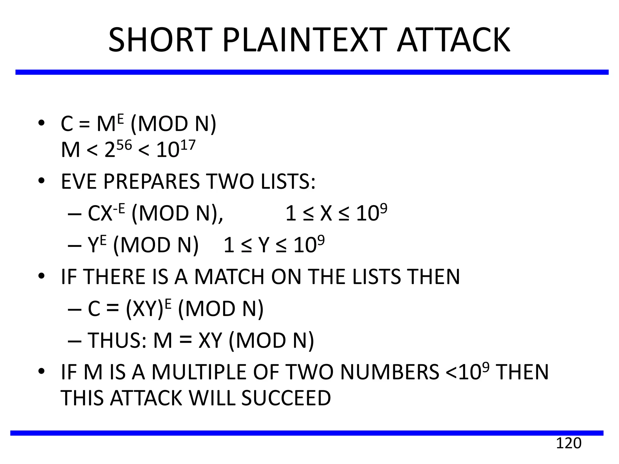 SHORT PLAINTEXT ATTACK
• C = ME (MOD N)
M < 256 < 1017
• EVE PREPARES TWO LISTS:
– CX-E (MOD N), 1 ≤ X ≤ 109
– YE (MOD N) 1 ≤ Y ≤ 109
• IF THERE IS A MATCH ON THE LISTS THEN
– C = (XY)E (MOD N)
– THUS: M = XY (MOD N)
• IF M IS A MULTIPLE OF TWO NUMBERS <109 THEN
THIS ATTACK WILL SUCCEED
120
 