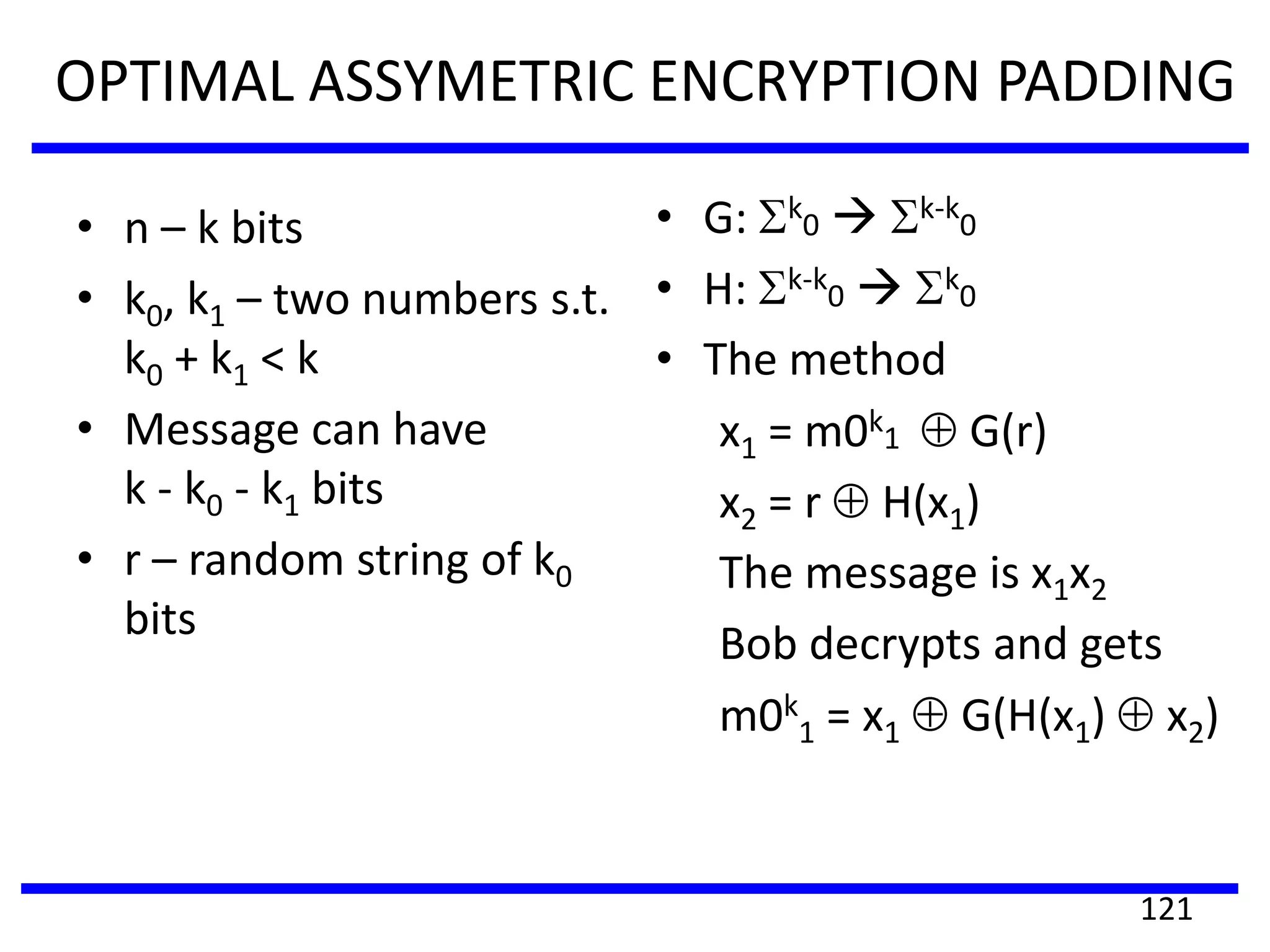 OPTIMAL ASSYMETRIC ENCRYPTION PADDING
• n – k bits
• k0, k1 – two numbers s.t.
k0 + k1 < k
• Message can have
k - k0 - k1 bits
• r – random string of k0
bits
• G: k
0  k-k
0
• H: k-k
0  k
0
• The method
x1 = m0k
1 G(r)
x2 = r H(x1)
The message is x1x2
Bob decrypts and gets
m0k
1 = x1 G(H(x1) x2)
121
 