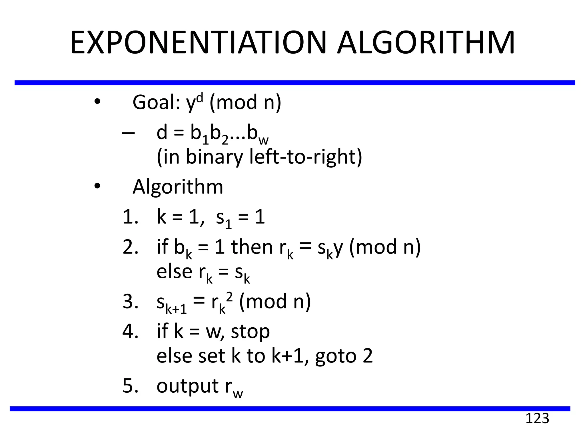EXPONENTIATION ALGORITHM
• Goal: yd (mod n)
– d = b1b2...bw
(in binary left-to-right)
• Algorithm
1. k = 1, s1 = 1
2. if bk = 1 then rk = sky (mod n)
else rk = sk
3. sk+1 = rk
2 (mod n)
4. if k = w, stop
else set k to k+1, goto 2
5. output rw
123
 