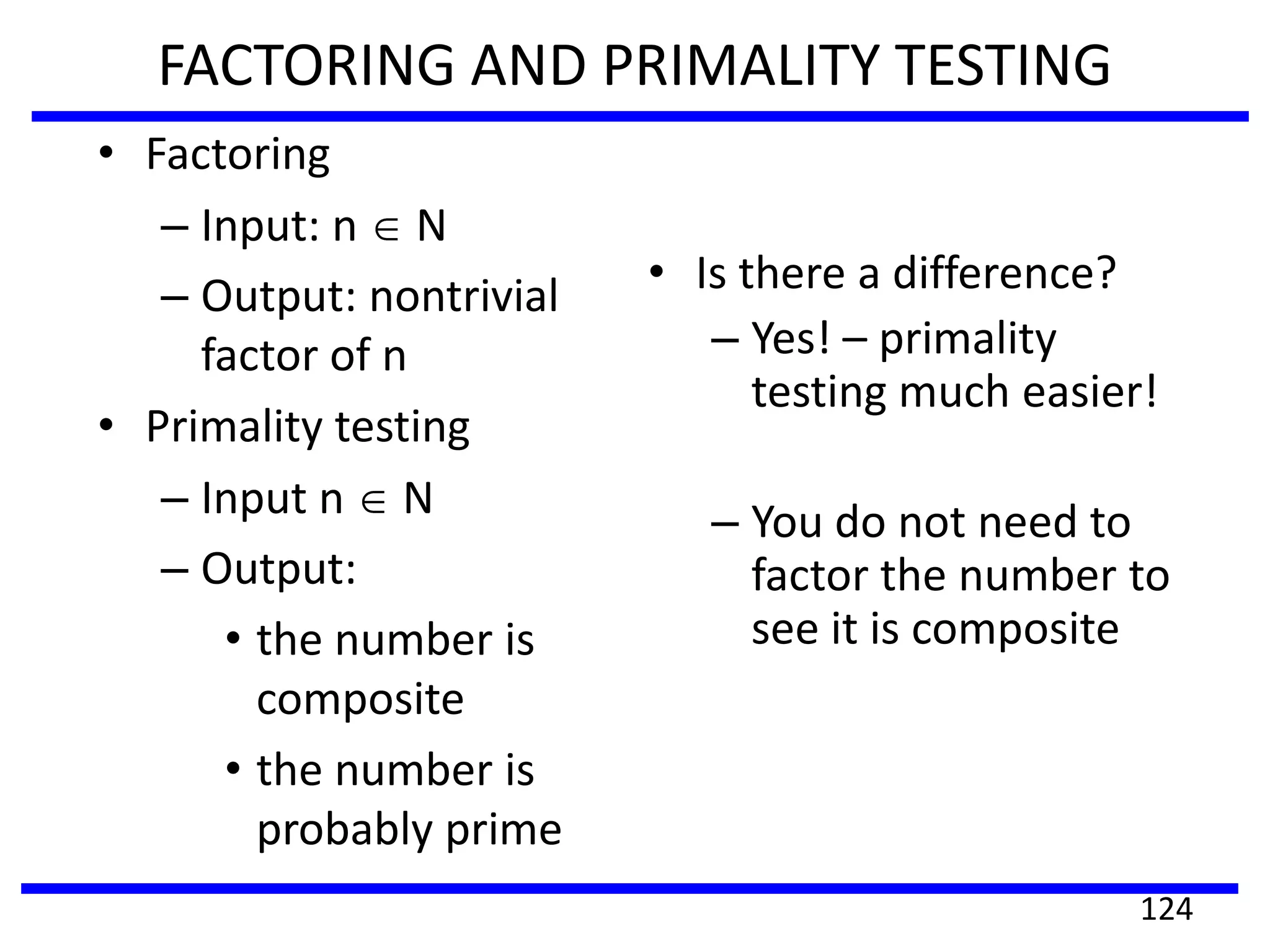 FACTORING AND PRIMALITY TESTING
• Factoring
– Input: n N
– Output: nontrivial
factor of n
• Primality testing
– Input n N
– Output:
• the number is
composite
• the number is
probably prime
• Is there a difference?
– Yes! – primality
testing much easier!
– You do not need to
factor the number to
see it is composite
124
 
