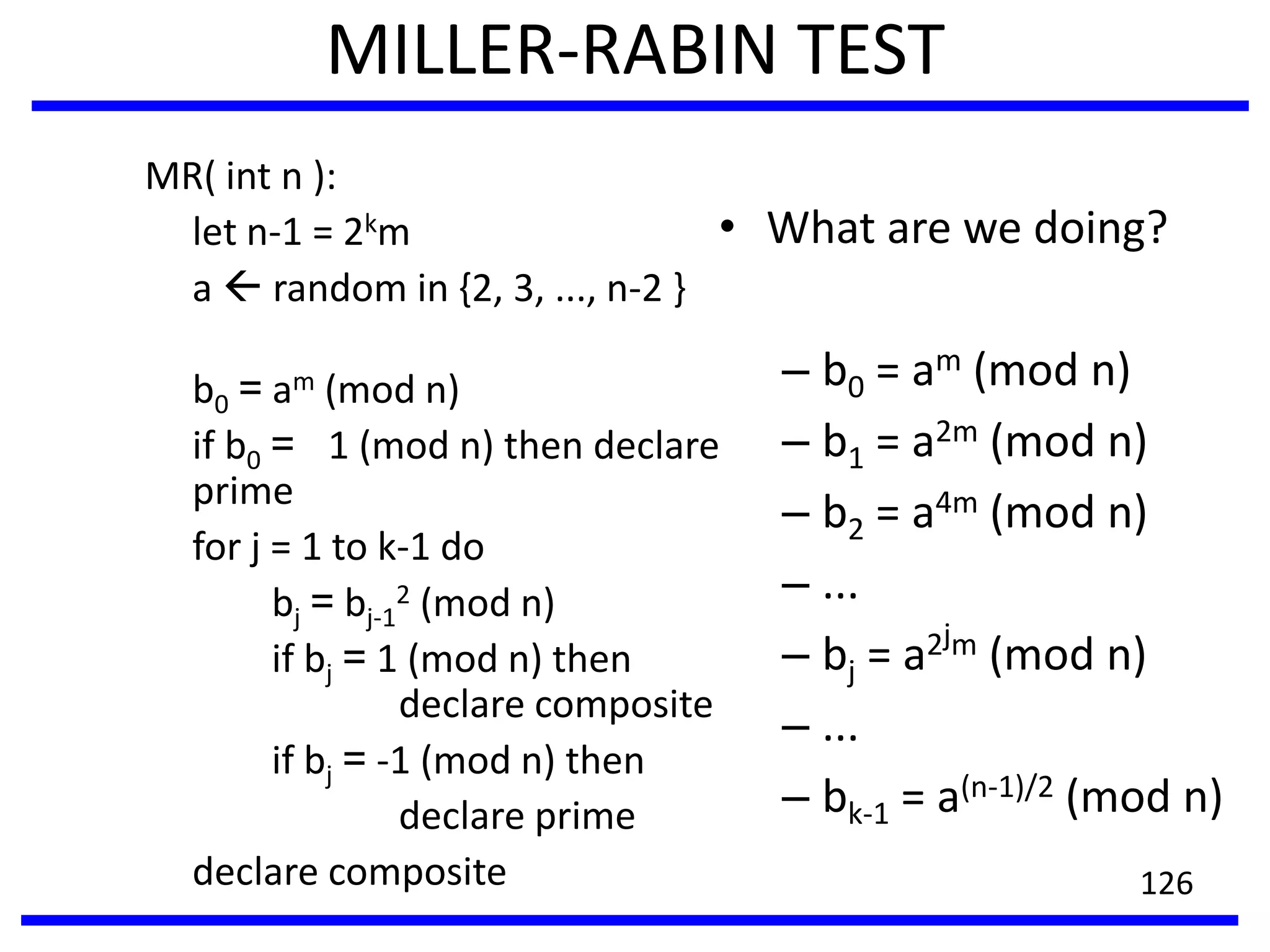 MILLER-RABIN TEST
MR( int n ):
let n-1 = 2km
a  random in {2, 3, ..., n-2 }
b0 = am (mod n)
if b0 = 1 (mod n) then declare
prime
for j = 1 to k-1 do
bj = bj-1
2 (mod n)
if bj = 1 (mod n) then
declare composite
if bj = -1 (mod n) then
declare prime
declare composite
• What are we doing?
– b0 = am (mod n)
– b1 = a2m (mod n)
– b2 = a4m (mod n)
– ...
– bj = a2jm (mod n)
– ...
– bk-1 = a(n-1)/2 (mod n)
126
 