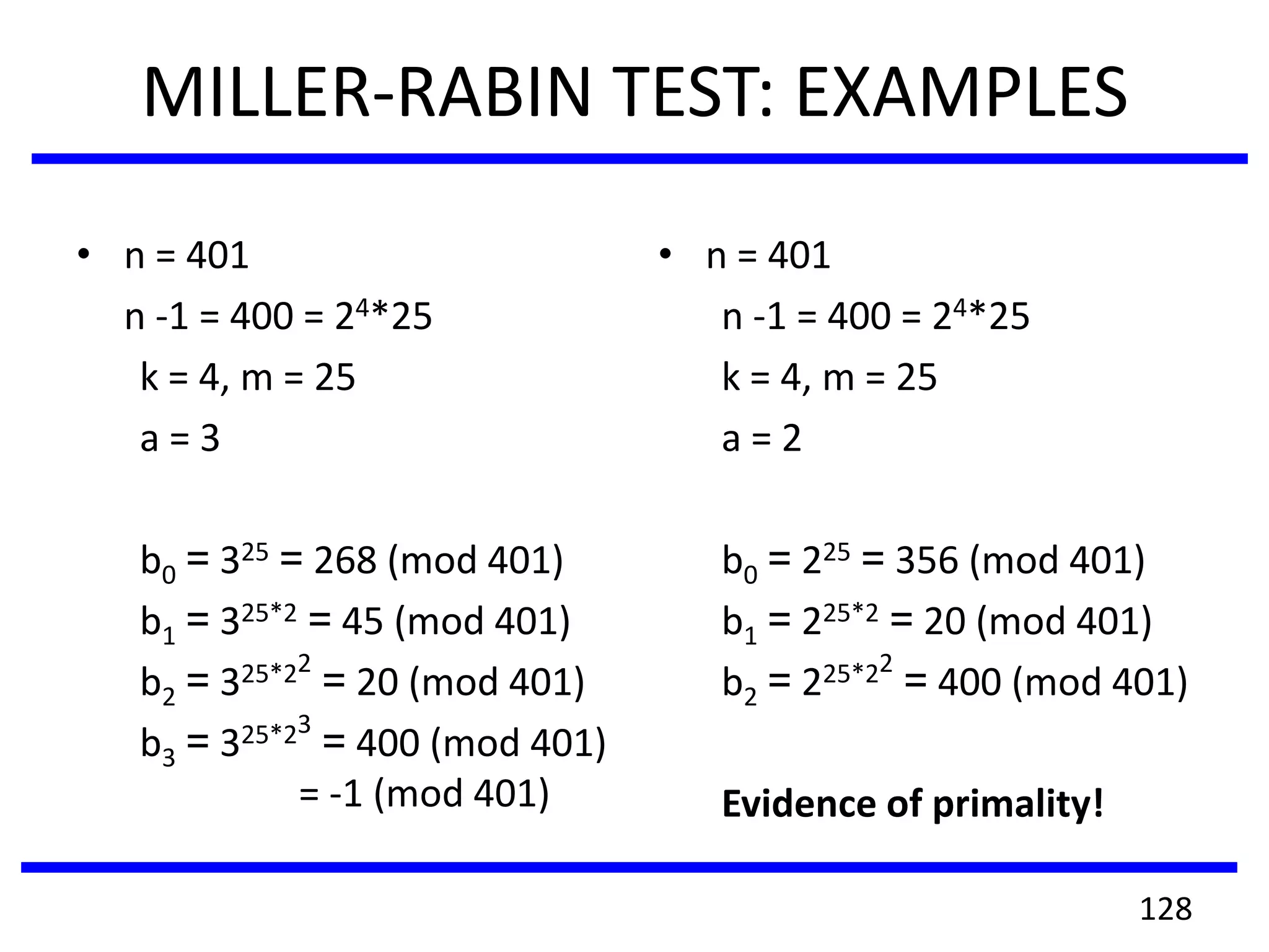MILLER-RABIN TEST: EXAMPLES
• n = 401
n -1 = 400 = 24*25
k = 4, m = 25
a = 3
b0 = 325 = 268 (mod 401)
b1 = 325*2 = 45 (mod 401)
b2 = 325*22
= 20 (mod 401)
b3 = 325*23
= 400 (mod 401)
= -1 (mod 401)
• n = 401
n -1 = 400 = 24*25
k = 4, m = 25
a = 2
b0 = 225 = 356 (mod 401)
b1 = 225*2 = 20 (mod 401)
b2 = 225*22
= 400 (mod 401)
Evidence of primality!
128
 