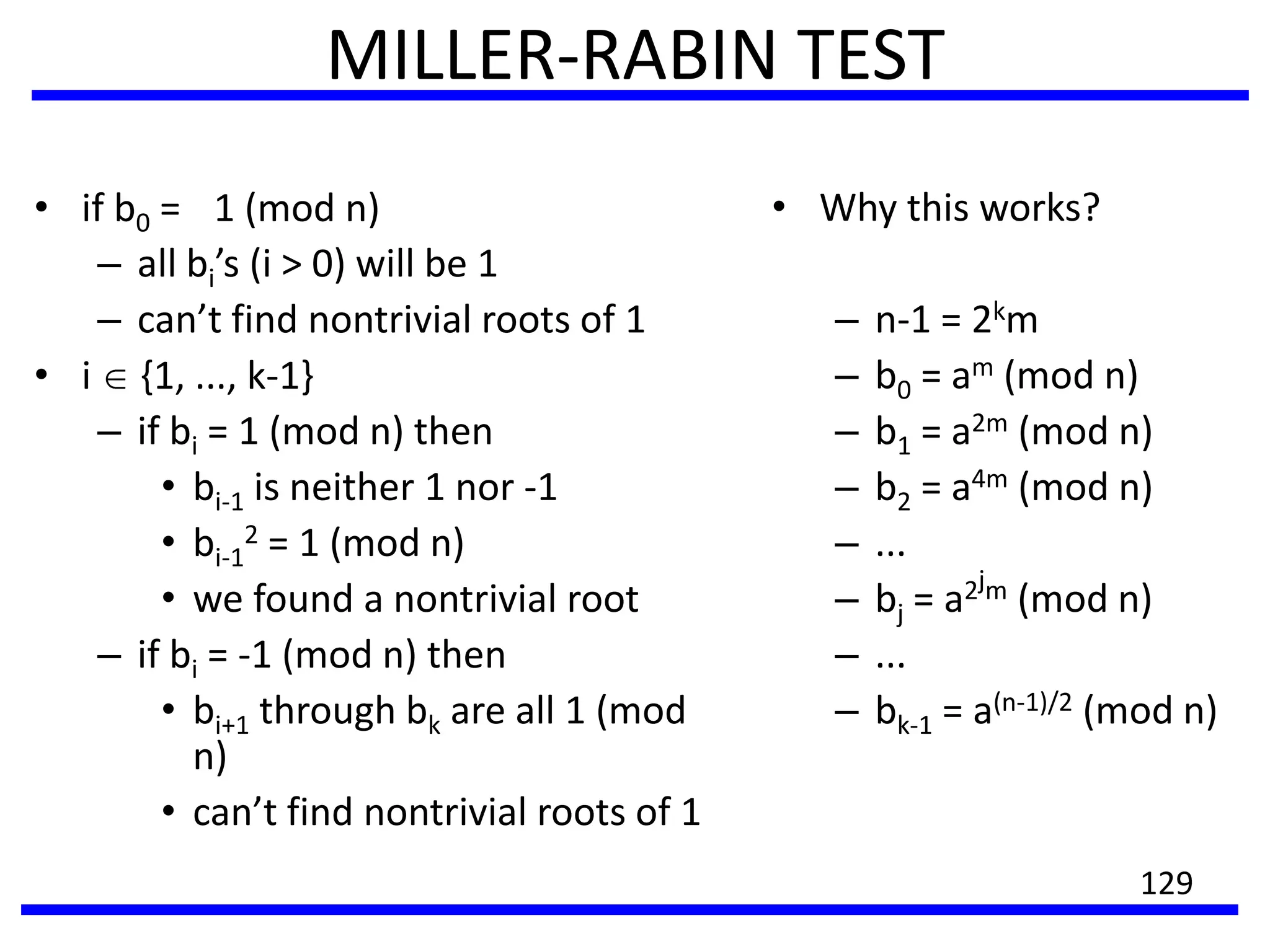 MILLER-RABIN TEST
• if b0 = 1 (mod n)
– all bi’s (i > 0) will be 1
– can’t find nontrivial roots of 1
• i {1, ..., k-1}
– if bi = 1 (mod n) then
• bi-1 is neither 1 nor -1
• bi-1
2 = 1 (mod n)
• we found a nontrivial root
– if bi = -1 (mod n) then
• bi+1 through bk are all 1 (mod
n)
• can’t find nontrivial roots of 1
• Why this works?
– n-1 = 2km
– b0 = am (mod n)
– b1 = a2m (mod n)
– b2 = a4m (mod n)
– ...
– bj = a2jm (mod n)
– ...
– bk-1 = a(n-1)/2 (mod n)
129
 