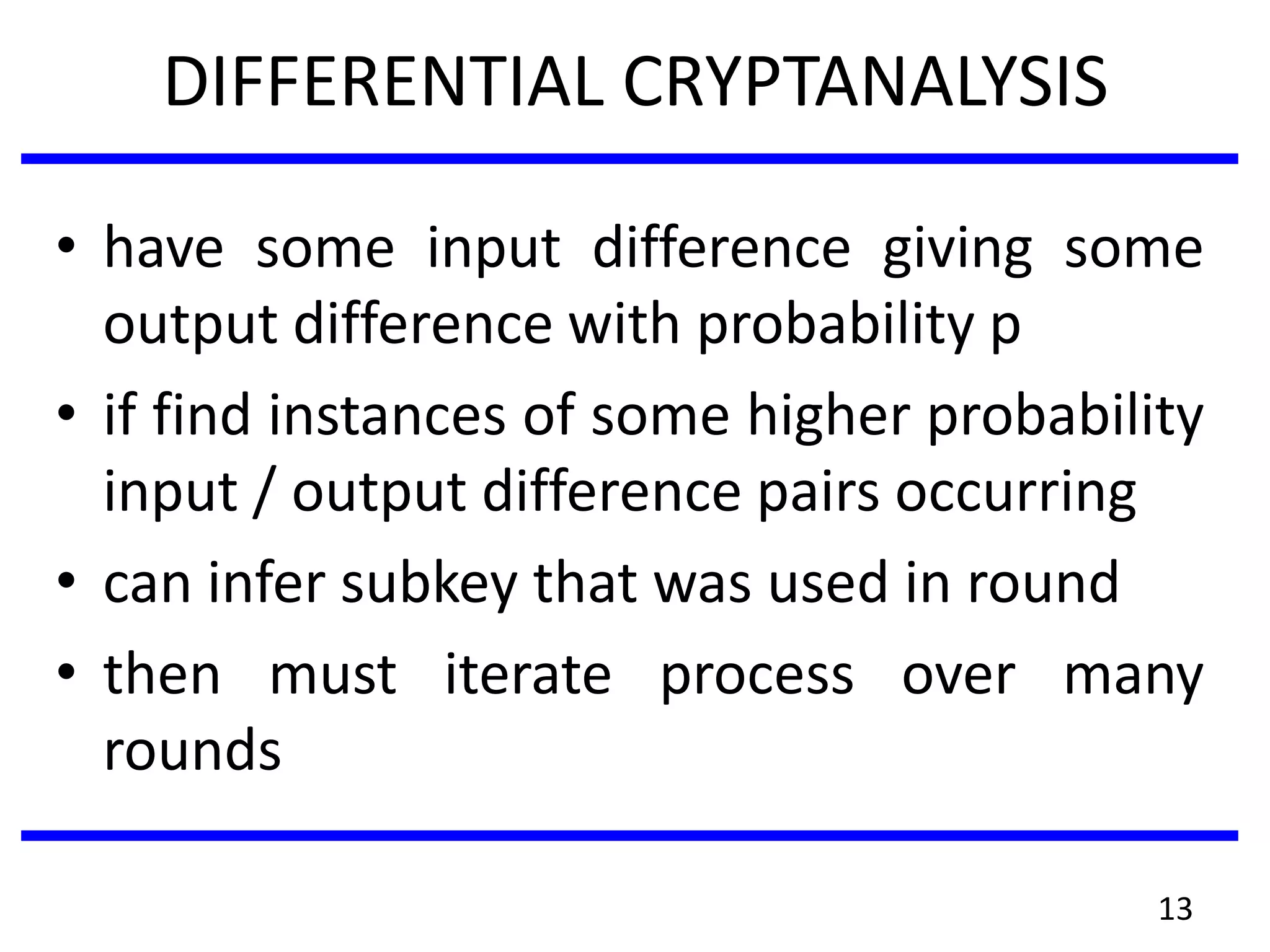 DIFFERENTIAL CRYPTANALYSIS
• have some input difference giving some
output difference with probability p
• if find instances of some higher probability
input / output difference pairs occurring
• can infer subkey that was used in round
• then must iterate process over many
rounds
13
 