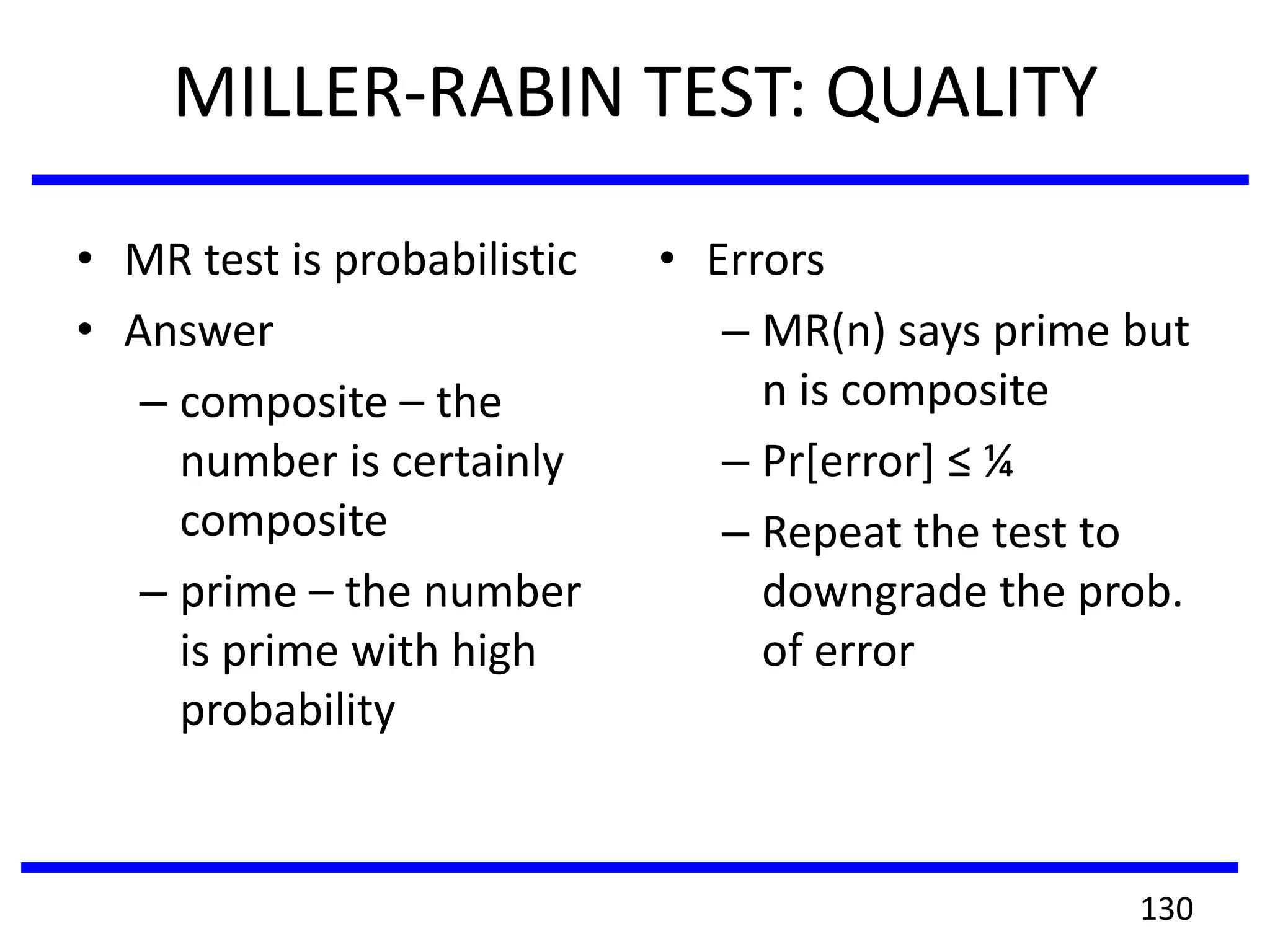 MILLER-RABIN TEST: QUALITY
• MR test is probabilistic
• Answer
– composite – the
number is certainly
composite
– prime – the number
is prime with high
probability
• Errors
– MR(n) says prime but
n is composite
– Pr[error] ≤ ¼
– Repeat the test to
downgrade the prob.
of error
130
 