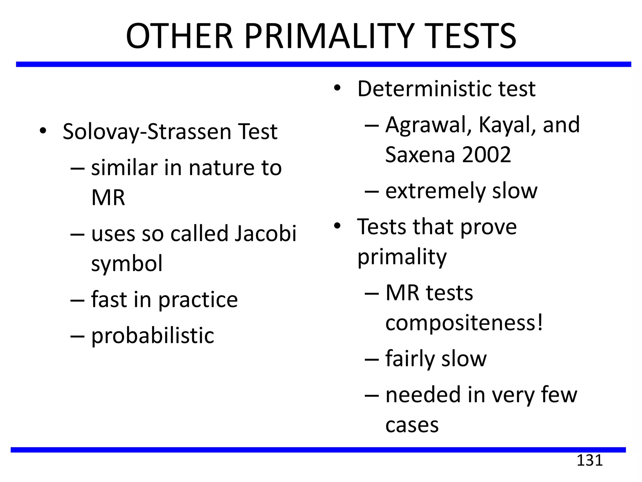 OTHER PRIMALITY TESTS
• Solovay-Strassen Test
– similar in nature to
MR
– uses so called Jacobi
symbol
– fast in practice
– probabilistic
• Deterministic test
– Agrawal, Kayal, and
Saxena 2002
– extremely slow
• Tests that prove
primality
– MR tests
compositeness!
– fairly slow
– needed in very few
cases
131
 
