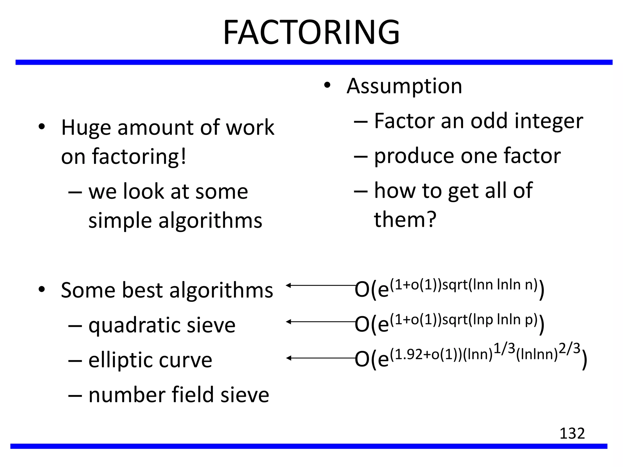 FACTORING
• Huge amount of work
on factoring!
– we look at some
simple algorithms
• Some best algorithms
– quadratic sieve
– elliptic curve
– number field sieve
• Assumption
– Factor an odd integer
– produce one factor
– how to get all of
them?
O(e(1+o(1))sqrt(lnn lnln n))
O(e(1+o(1))sqrt(lnp lnln p))
O(e(1.92+o(1))(lnn)1/3(lnlnn)2/3
)
132
 