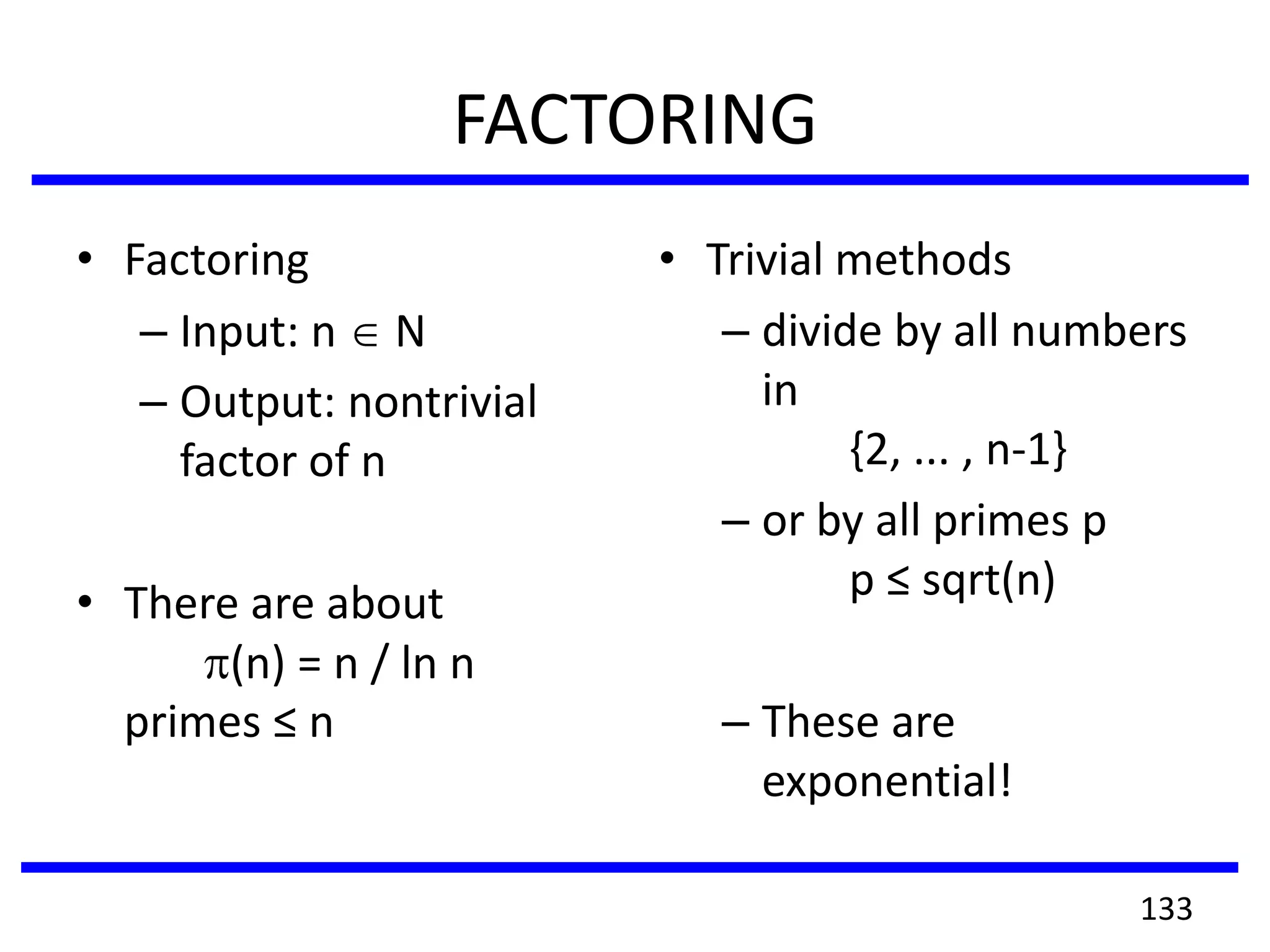 FACTORING
• Factoring
– Input: n N
– Output: nontrivial
factor of n
• There are about
(n) = n / ln n
primes ≤ n
• Trivial methods
– divide by all numbers
in
{2, ... , n-1}
– or by all primes p
p ≤ sqrt(n)
– These are
exponential!
133
 