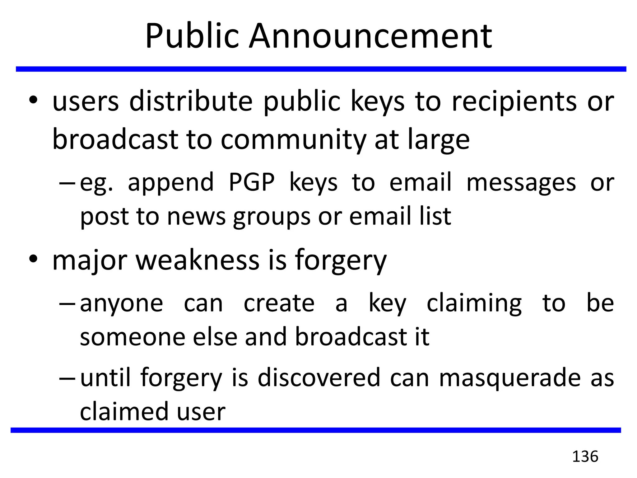Public Announcement
• users distribute public keys to recipients or
broadcast to community at large
–eg. append PGP keys to email messages or
post to news groups or email list
• major weakness is forgery
–anyone can create a key claiming to be
someone else and broadcast it
–until forgery is discovered can masquerade as
claimed user
136
 