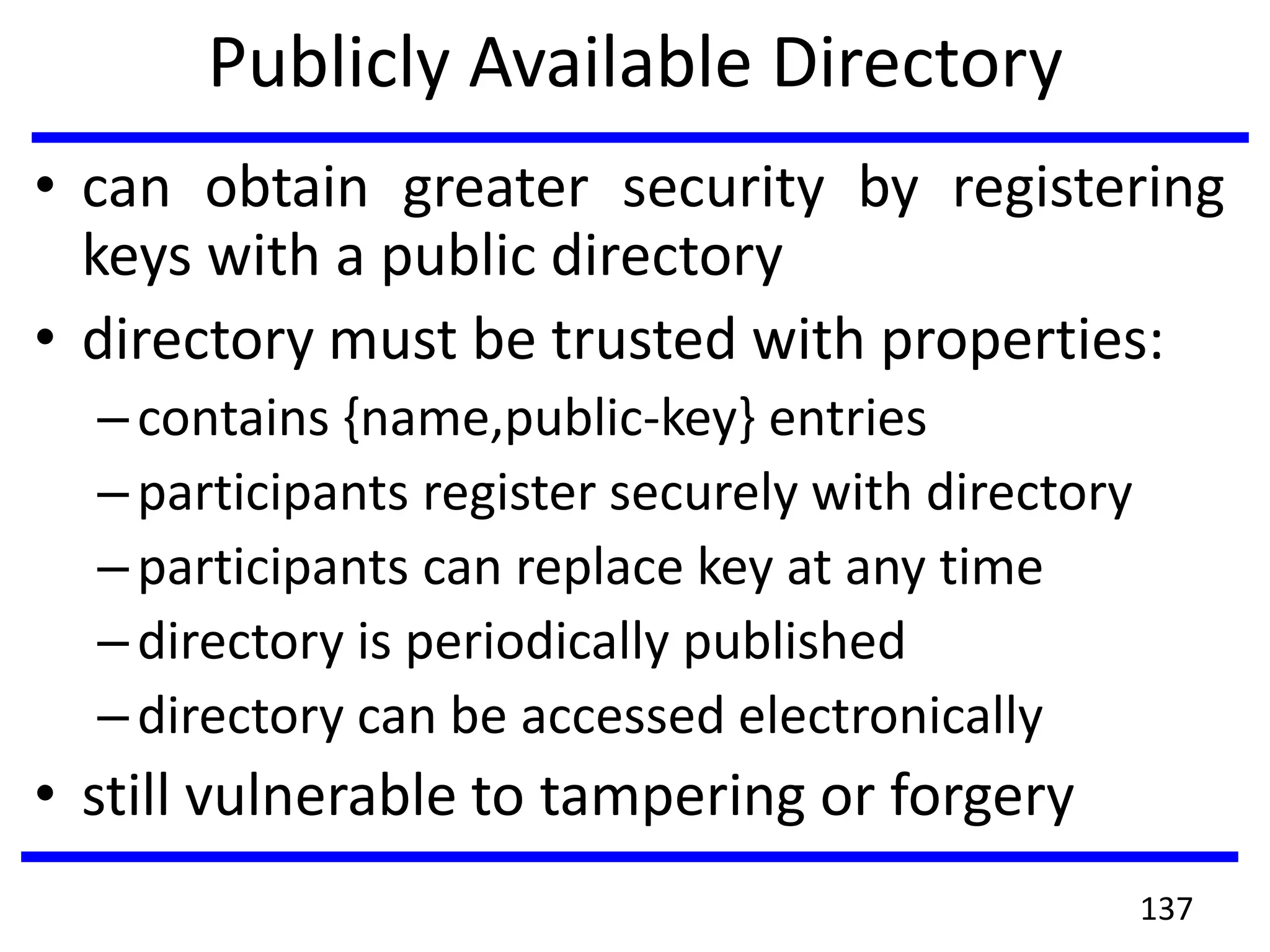 Publicly Available Directory
• can obtain greater security by registering
keys with a public directory
• directory must be trusted with properties:
–contains {name,public-key} entries
–participants register securely with directory
–participants can replace key at any time
–directory is periodically published
–directory can be accessed electronically
• still vulnerable to tampering or forgery
137
 