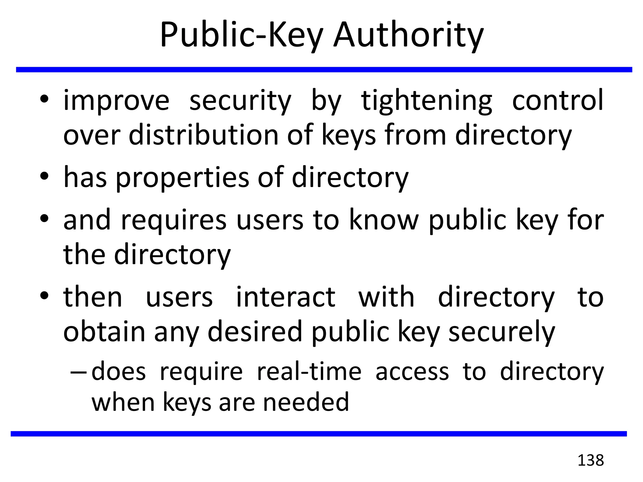 Public-Key Authority
• improve security by tightening control
over distribution of keys from directory
• has properties of directory
• and requires users to know public key for
the directory
• then users interact with directory to
obtain any desired public key securely
–does require real-time access to directory
when keys are needed
138
 