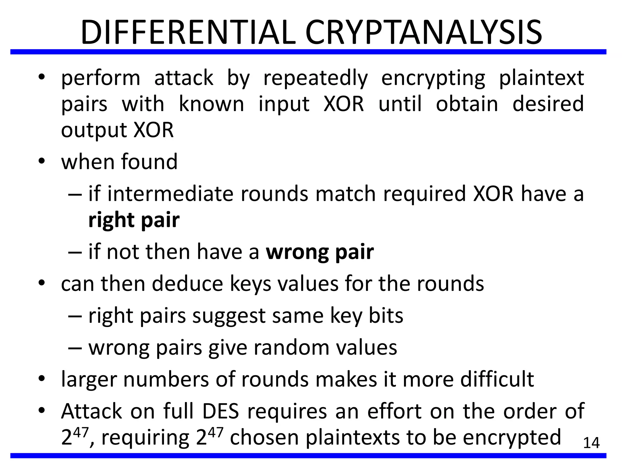 DIFFERENTIAL CRYPTANALYSIS
• perform attack by repeatedly encrypting plaintext
pairs with known input XOR until obtain desired
output XOR
• when found
– if intermediate rounds match required XOR have a
right pair
– if not then have a wrong pair
• can then deduce keys values for the rounds
– right pairs suggest same key bits
– wrong pairs give random values
• larger numbers of rounds makes it more difficult
• Attack on full DES requires an effort on the order of
247, requiring 247 chosen plaintexts to be encrypted 14
 