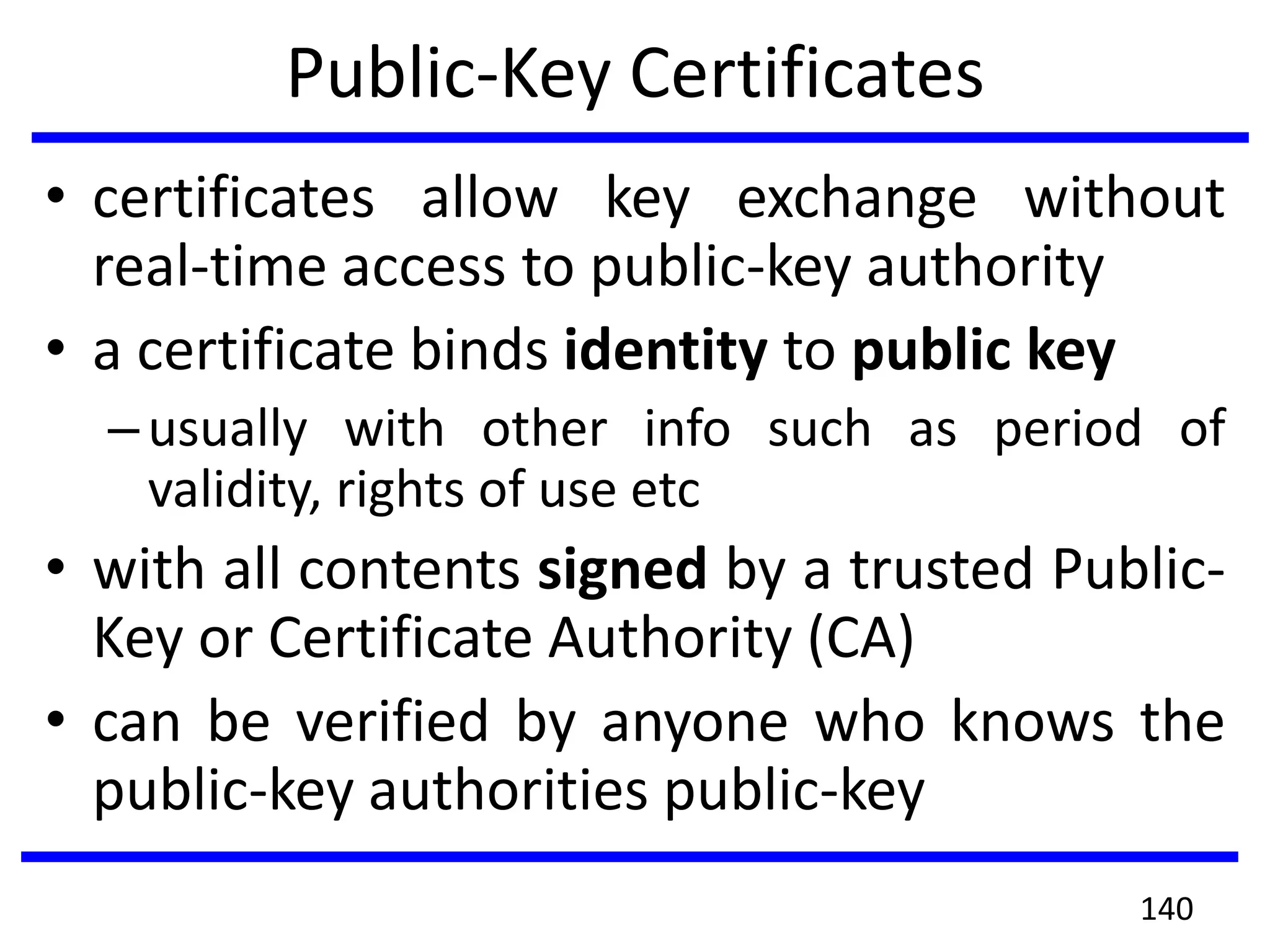 Public-Key Certificates
• certificates allow key exchange without
real-time access to public-key authority
• a certificate binds identity to public key
–usually with other info such as period of
validity, rights of use etc
• with all contents signed by a trusted Public-
Key or Certificate Authority (CA)
• can be verified by anyone who knows the
public-key authorities public-key
140
 