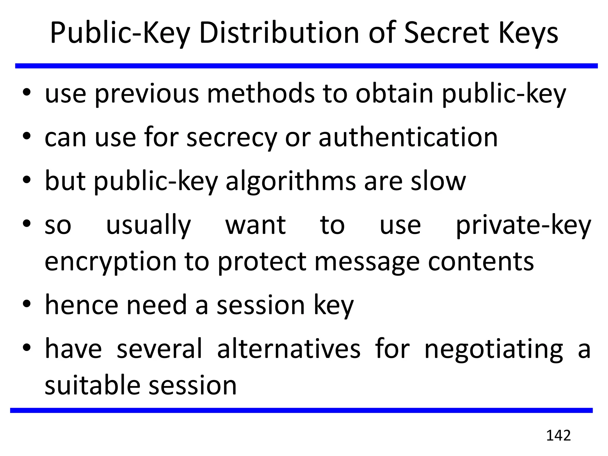 Public-Key Distribution of Secret Keys
• use previous methods to obtain public-key
• can use for secrecy or authentication
• but public-key algorithms are slow
• so usually want to use private-key
encryption to protect message contents
• hence need a session key
• have several alternatives for negotiating a
suitable session
142
 