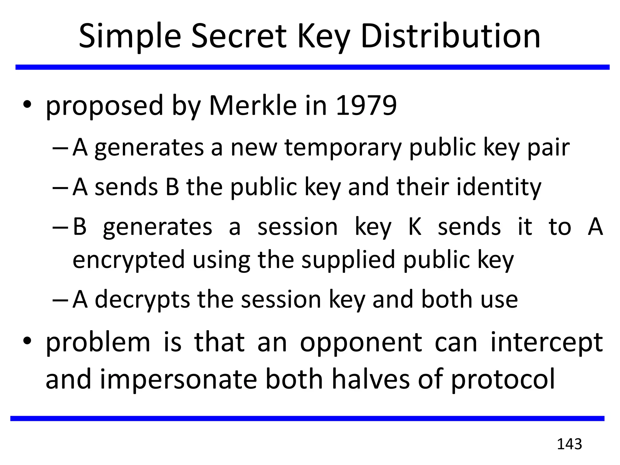 Simple Secret Key Distribution
• proposed by Merkle in 1979
–A generates a new temporary public key pair
–A sends B the public key and their identity
–B generates a session key K sends it to A
encrypted using the supplied public key
–A decrypts the session key and both use
• problem is that an opponent can intercept
and impersonate both halves of protocol
143
 