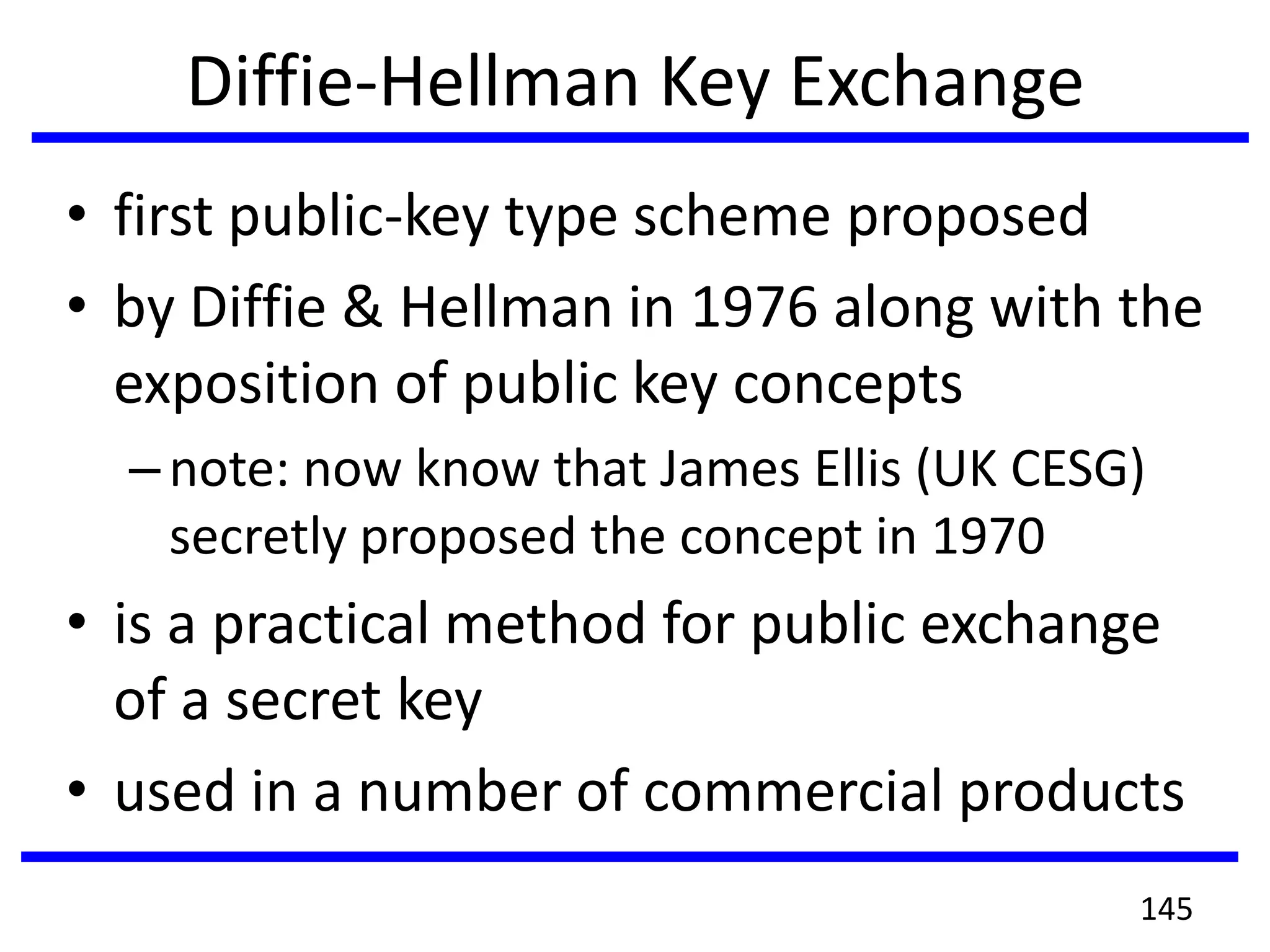 Diffie-Hellman Key Exchange
• first public-key type scheme proposed
• by Diffie & Hellman in 1976 along with the
exposition of public key concepts
–note: now know that James Ellis (UK CESG)
secretly proposed the concept in 1970
• is a practical method for public exchange
of a secret key
• used in a number of commercial products
145
 