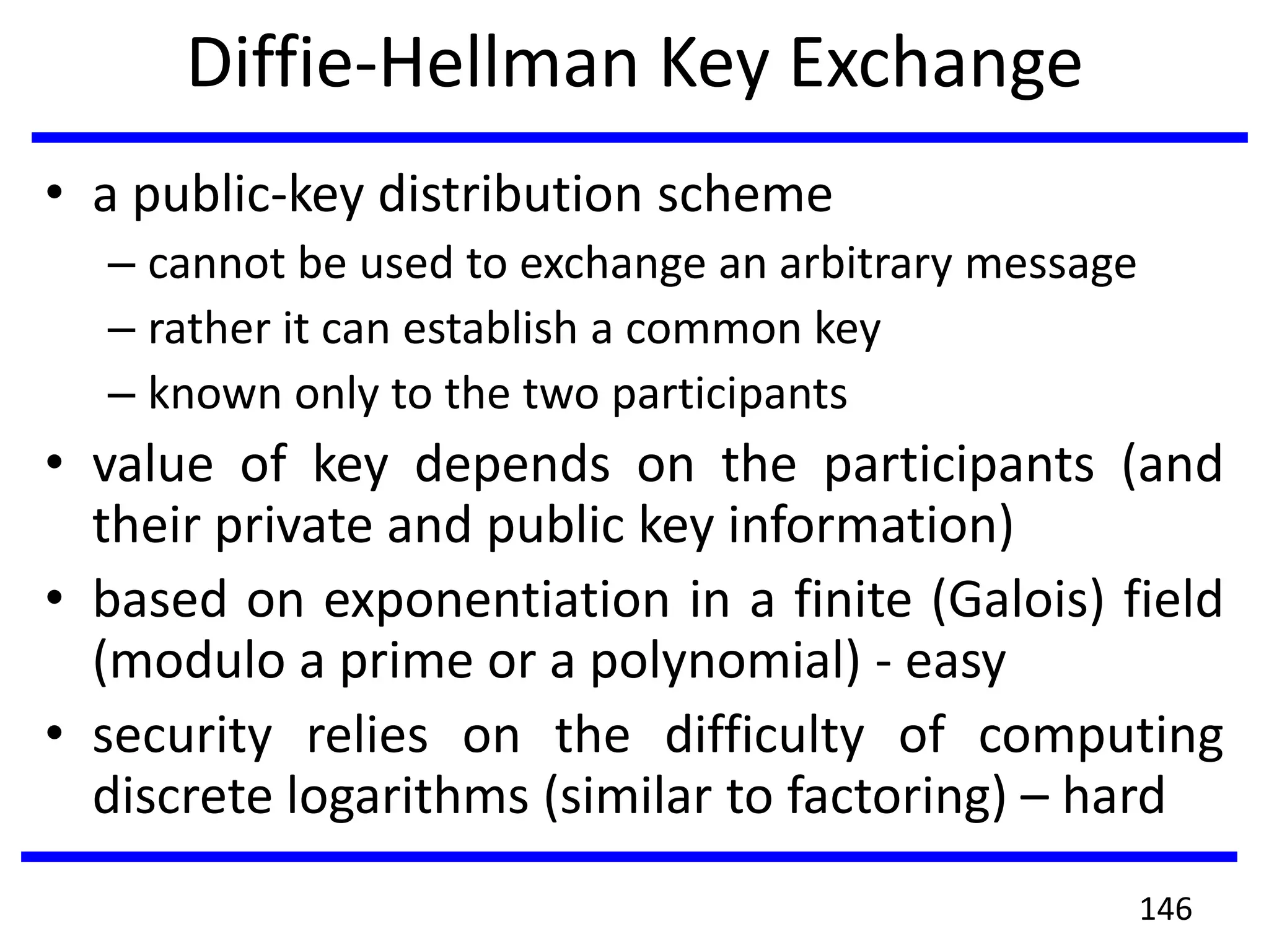 Diffie-Hellman Key Exchange
• a public-key distribution scheme
– cannot be used to exchange an arbitrary message
– rather it can establish a common key
– known only to the two participants
• value of key depends on the participants (and
their private and public key information)
• based on exponentiation in a finite (Galois) field
(modulo a prime or a polynomial) - easy
• security relies on the difficulty of computing
discrete logarithms (similar to factoring) – hard
146
 