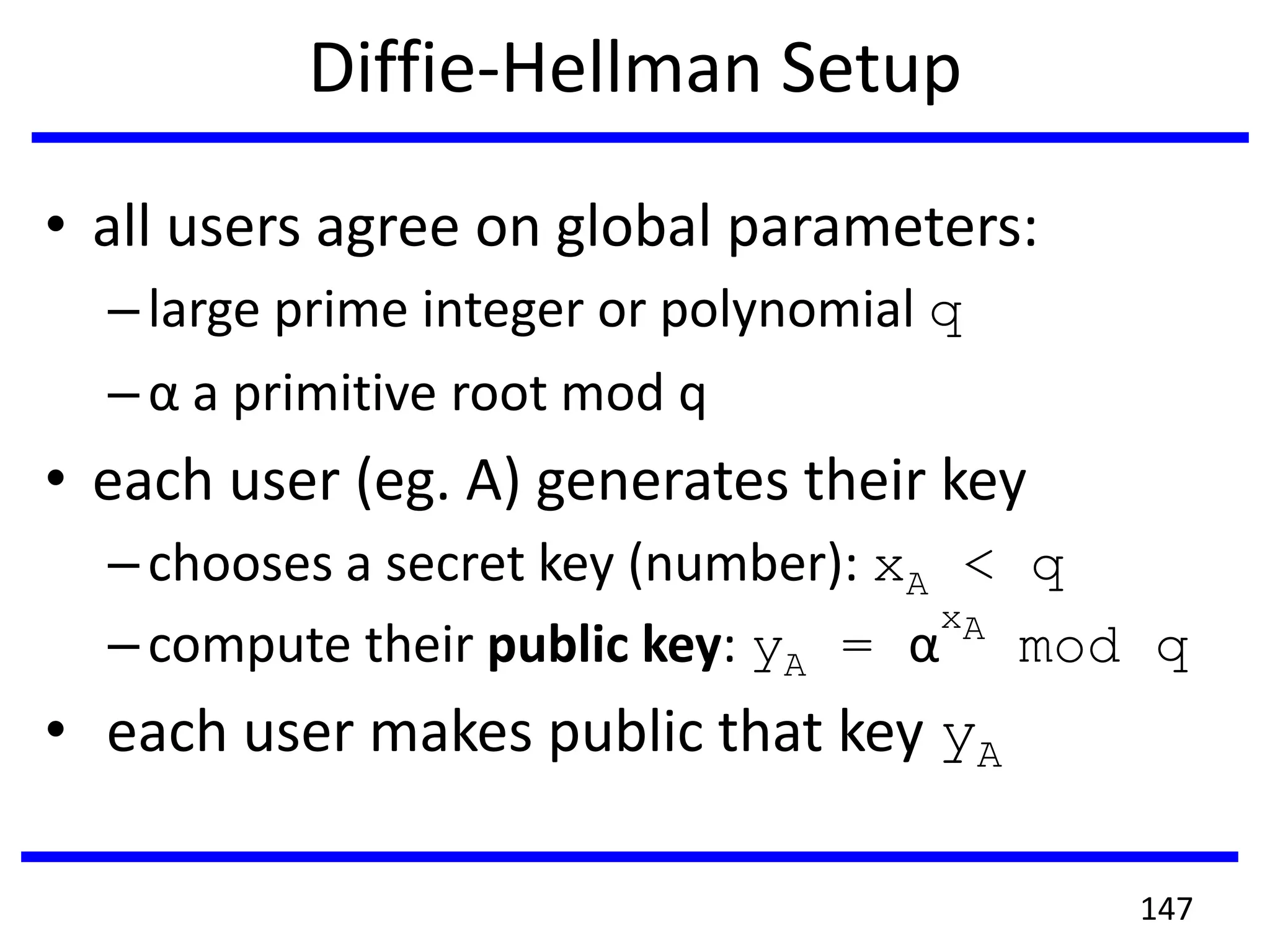 Diffie-Hellman Setup
• all users agree on global parameters:
–large prime integer or polynomial q
–α a primitive root mod q
• each user (eg. A) generates their key
–chooses a secret key (number): xA < q
–compute their public key: yA = α
xA
mod q
• each user makes public that key yA
147
 