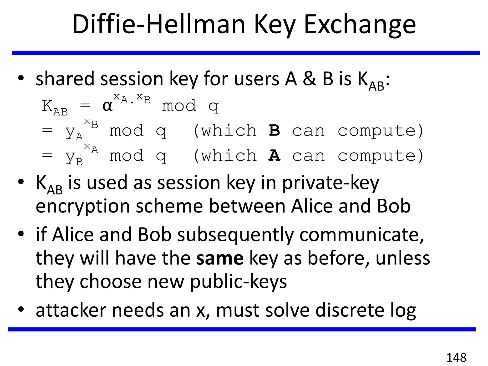 Diffie-Hellman Key Exchange
• shared session key for users A & B is KAB:
KAB = α
xA.xB
mod q
= yA
xB
mod q (which B can compute)
= yB
xA
mod q (which A can compute)
• KAB is used as session key in private-key
encryption scheme between Alice and Bob
• if Alice and Bob subsequently communicate,
they will have the same key as before, unless
they choose new public-keys
• attacker needs an x, must solve discrete log
148
 