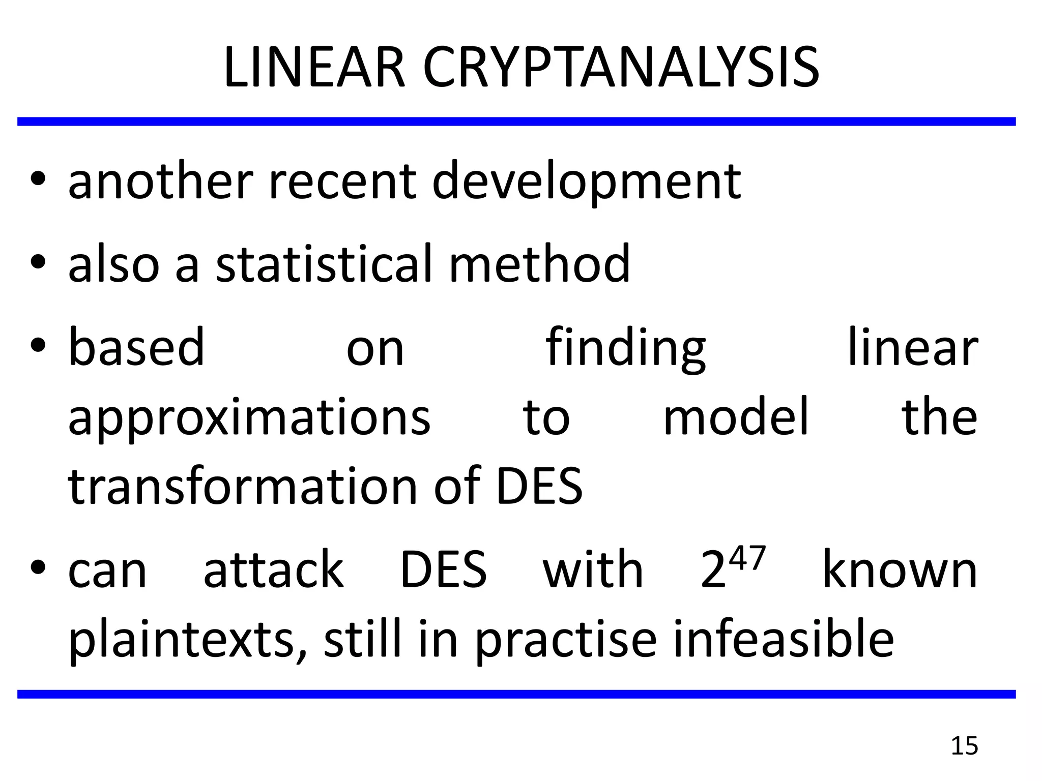 LINEAR CRYPTANALYSIS
• another recent development
• also a statistical method
• based on finding linear
approximations to model the
transformation of DES
• can attack DES with 247 known
plaintexts, still in practise infeasible
15
 