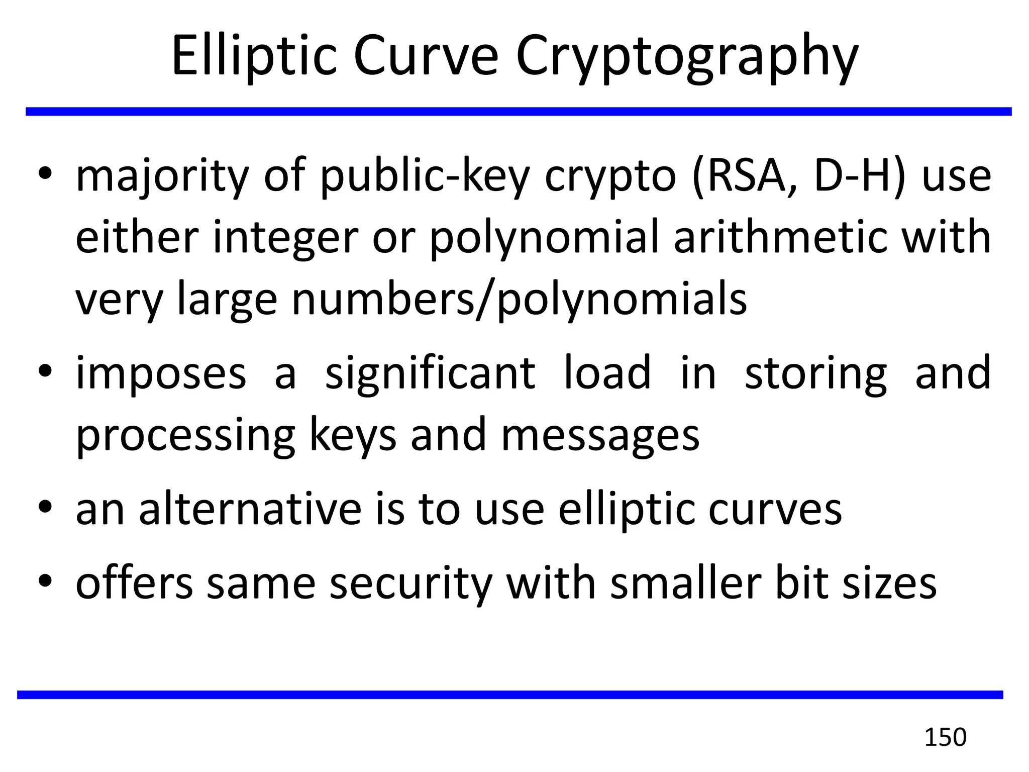 Elliptic Curve Cryptography
• majority of public-key crypto (RSA, D-H) use
either integer or polynomial arithmetic with
very large numbers/polynomials
• imposes a significant load in storing and
processing keys and messages
• an alternative is to use elliptic curves
• offers same security with smaller bit sizes
150
 