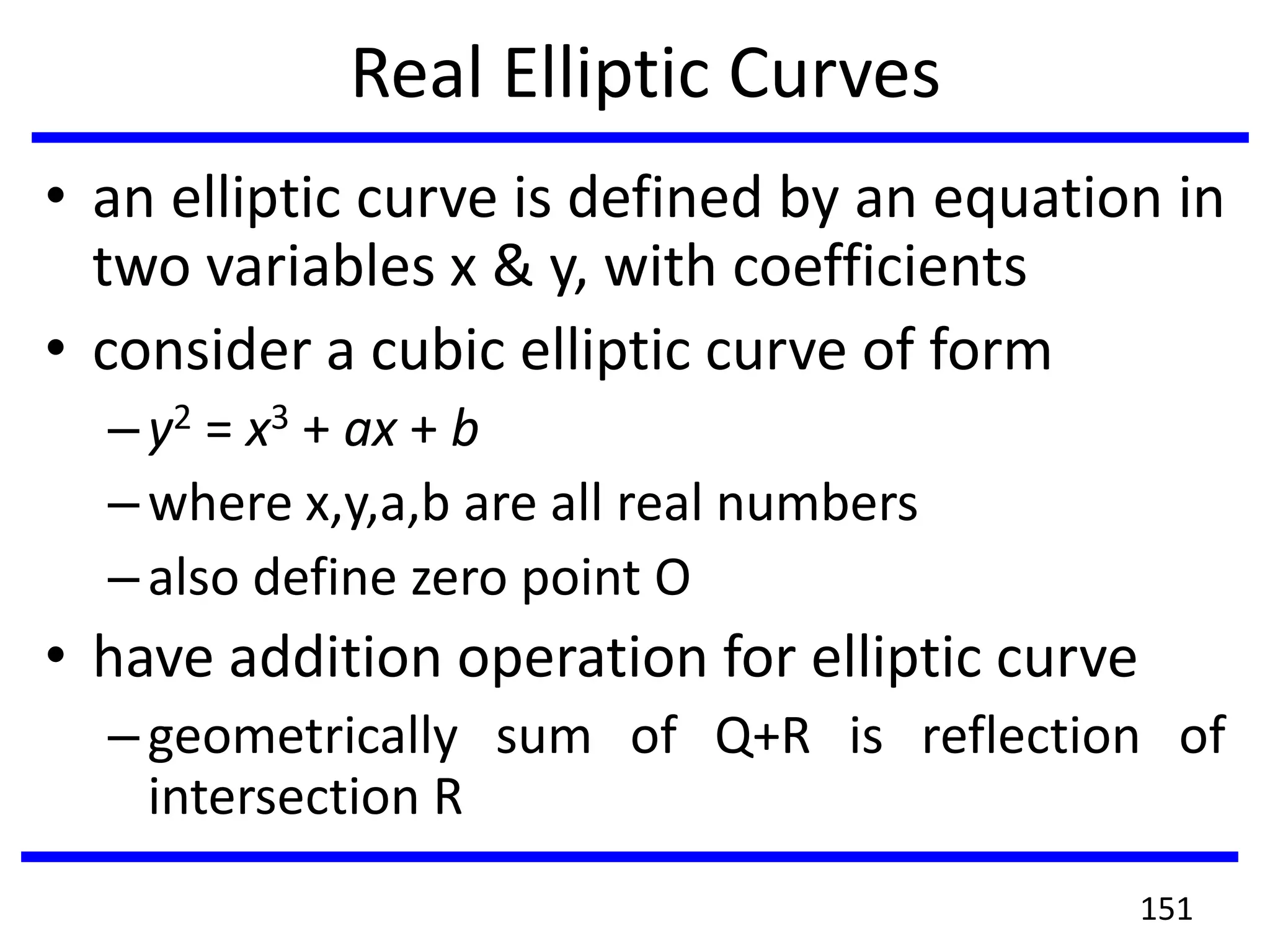 Real Elliptic Curves
• an elliptic curve is defined by an equation in
two variables x & y, with coefficients
• consider a cubic elliptic curve of form
–y2 = x3 + ax + b
–where x,y,a,b are all real numbers
–also define zero point O
• have addition operation for elliptic curve
–geometrically sum of Q+R is reflection of
intersection R
151
 