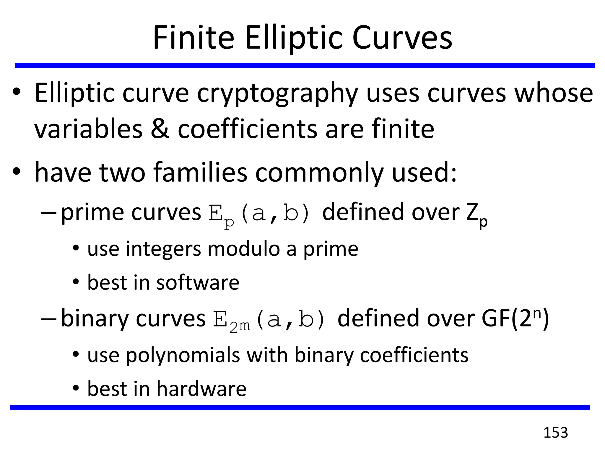 Finite Elliptic Curves
• Elliptic curve cryptography uses curves whose
variables & coefficients are finite
• have two families commonly used:
–prime curves Ep(a,b) defined over Zp
• use integers modulo a prime
• best in software
–binary curves E2m(a,b) defined over GF(2n)
• use polynomials with binary coefficients
• best in hardware
153
 