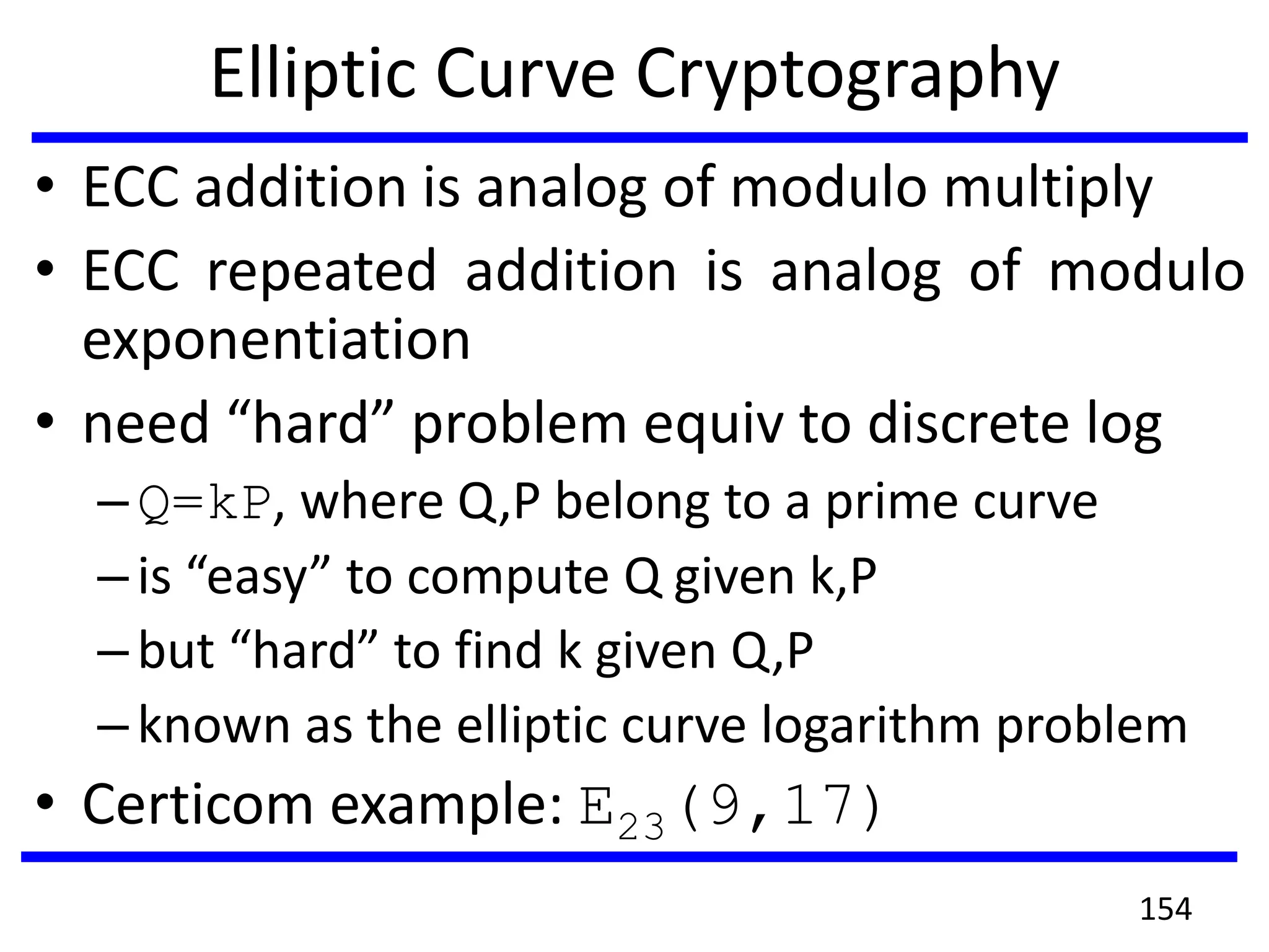 Elliptic Curve Cryptography
• ECC addition is analog of modulo multiply
• ECC repeated addition is analog of modulo
exponentiation
• need “hard” problem equiv to discrete log
–Q=kP, where Q,P belong to a prime curve
–is “easy” to compute Q given k,P
–but “hard” to find k given Q,P
–known as the elliptic curve logarithm problem
• Certicom example: E23(9,17)
154
 