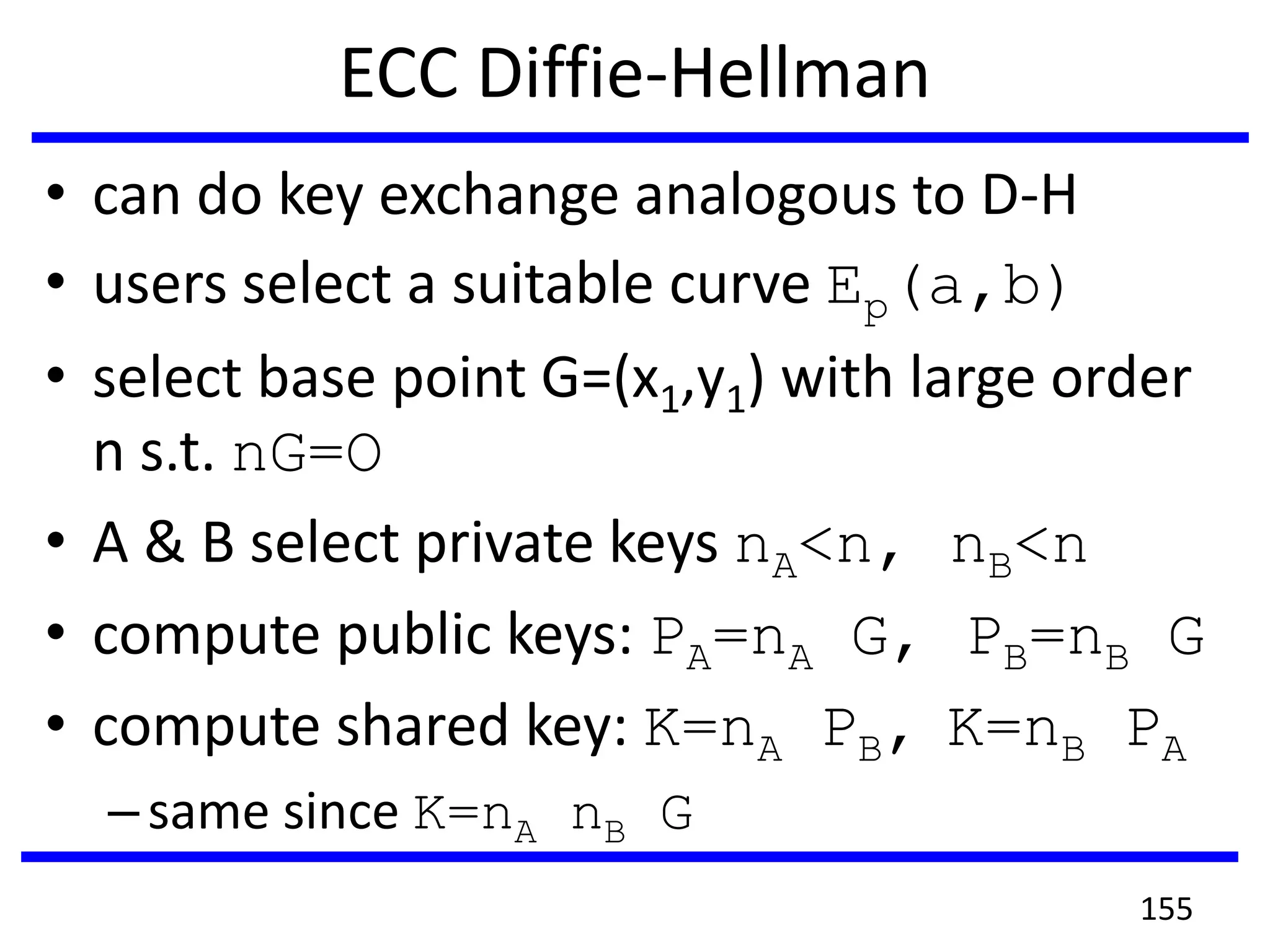 ECC Diffie-Hellman
• can do key exchange analogous to D-H
• users select a suitable curve Ep(a,b)
• select base point G=(x1,y1) with large order
n s.t. nG=O
• A & B select private keys nA<n, nB<n
• compute public keys: PA=nA G, PB=nB G
• compute shared key: K=nA PB, K=nB PA
–same since K=nA nB G
155
 