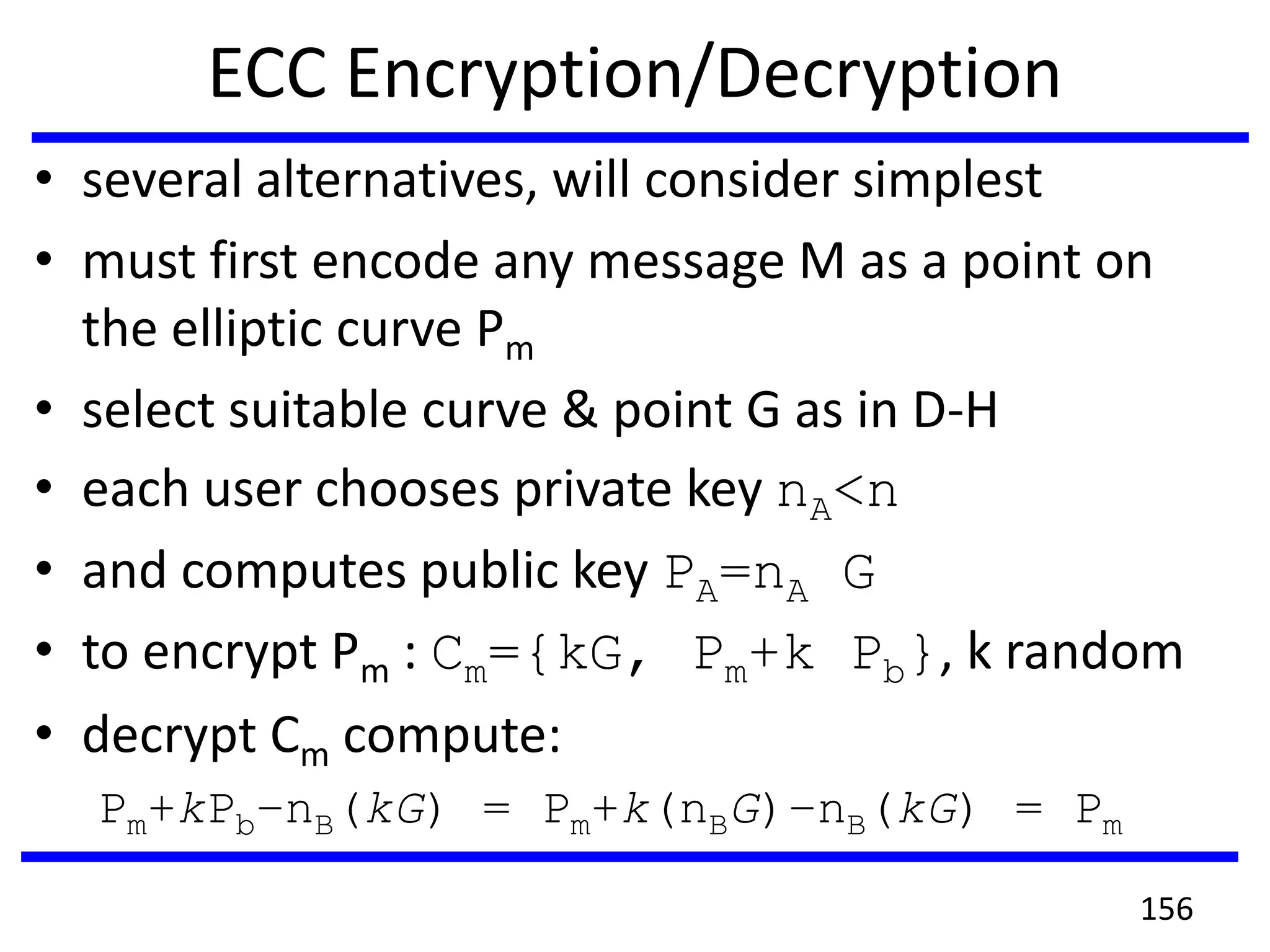 ECC Encryption/Decryption
• several alternatives, will consider simplest
• must first encode any message M as a point on
the elliptic curve Pm
• select suitable curve & point G as in D-H
• each user chooses private key nA<n
• and computes public key PA=nA G
• to encrypt Pm : Cm={kG, Pm+k Pb}, k random
• decrypt Cm compute:
Pm+kPb–nB(kG) = Pm+k(nBG)–nB(kG) = Pm
156
 