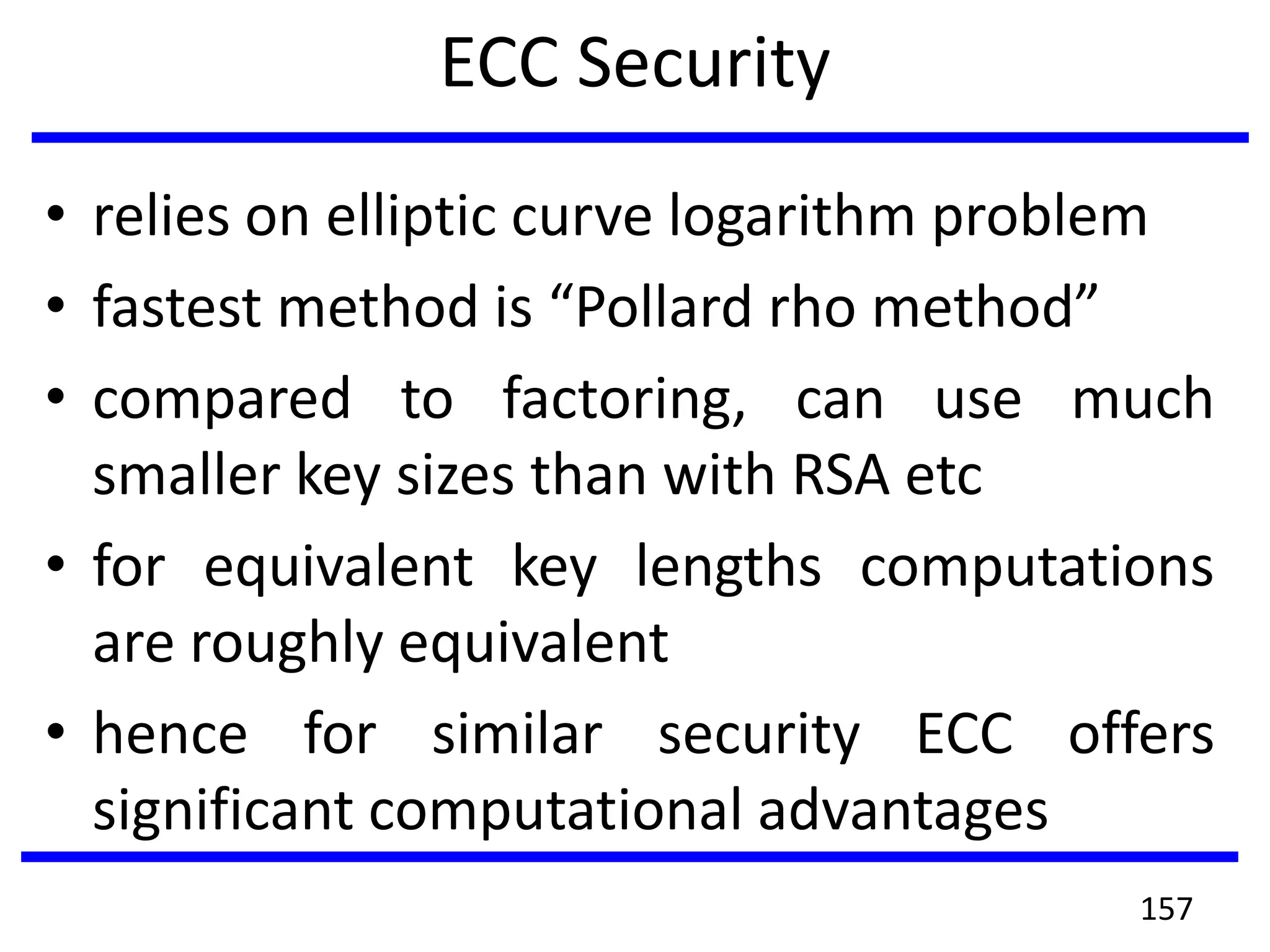 ECC Security
• relies on elliptic curve logarithm problem
• fastest method is “Pollard rho method”
• compared to factoring, can use much
smaller key sizes than with RSA etc
• for equivalent key lengths computations
are roughly equivalent
• hence for similar security ECC offers
significant computational advantages
157
 