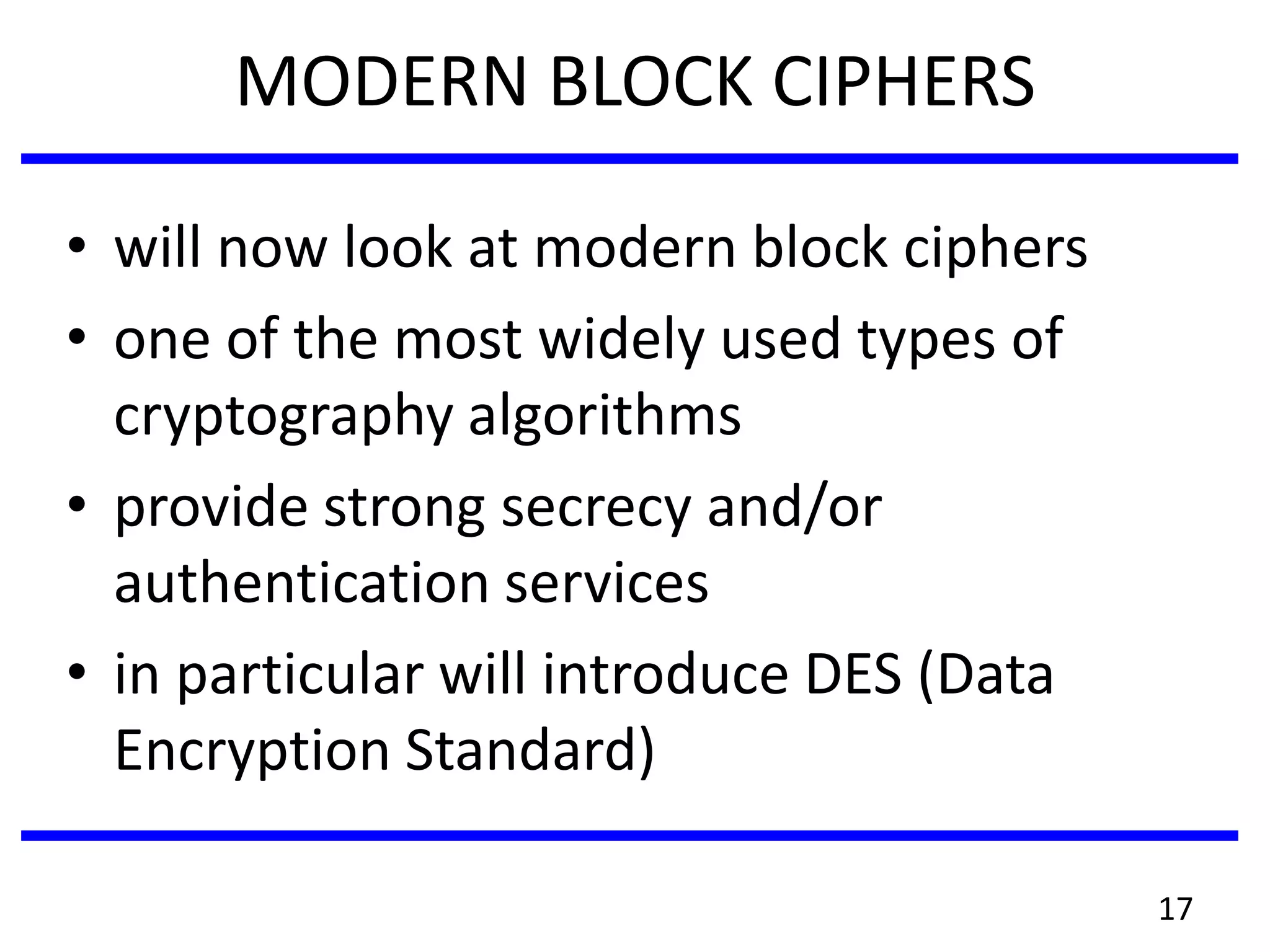 MODERN BLOCK CIPHERS
• will now look at modern block ciphers
• one of the most widely used types of
cryptography algorithms
• provide strong secrecy and/or
authentication services
• in particular will introduce DES (Data
Encryption Standard)
17
 