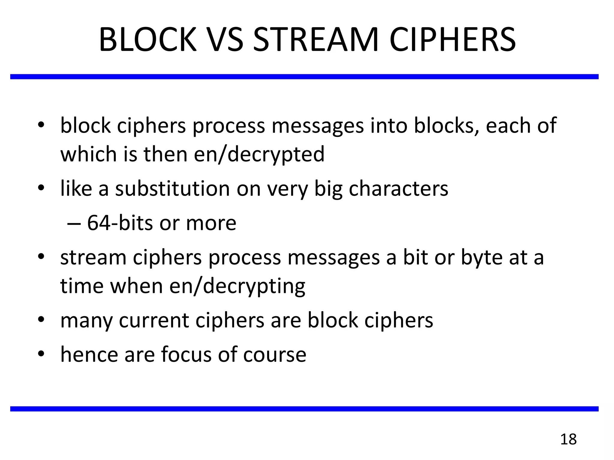 BLOCK VS STREAM CIPHERS
• block ciphers process messages into blocks, each of
which is then en/decrypted
• like a substitution on very big characters
– 64-bits or more
• stream ciphers process messages a bit or byte at a
time when en/decrypting
• many current ciphers are block ciphers
• hence are focus of course
18
 