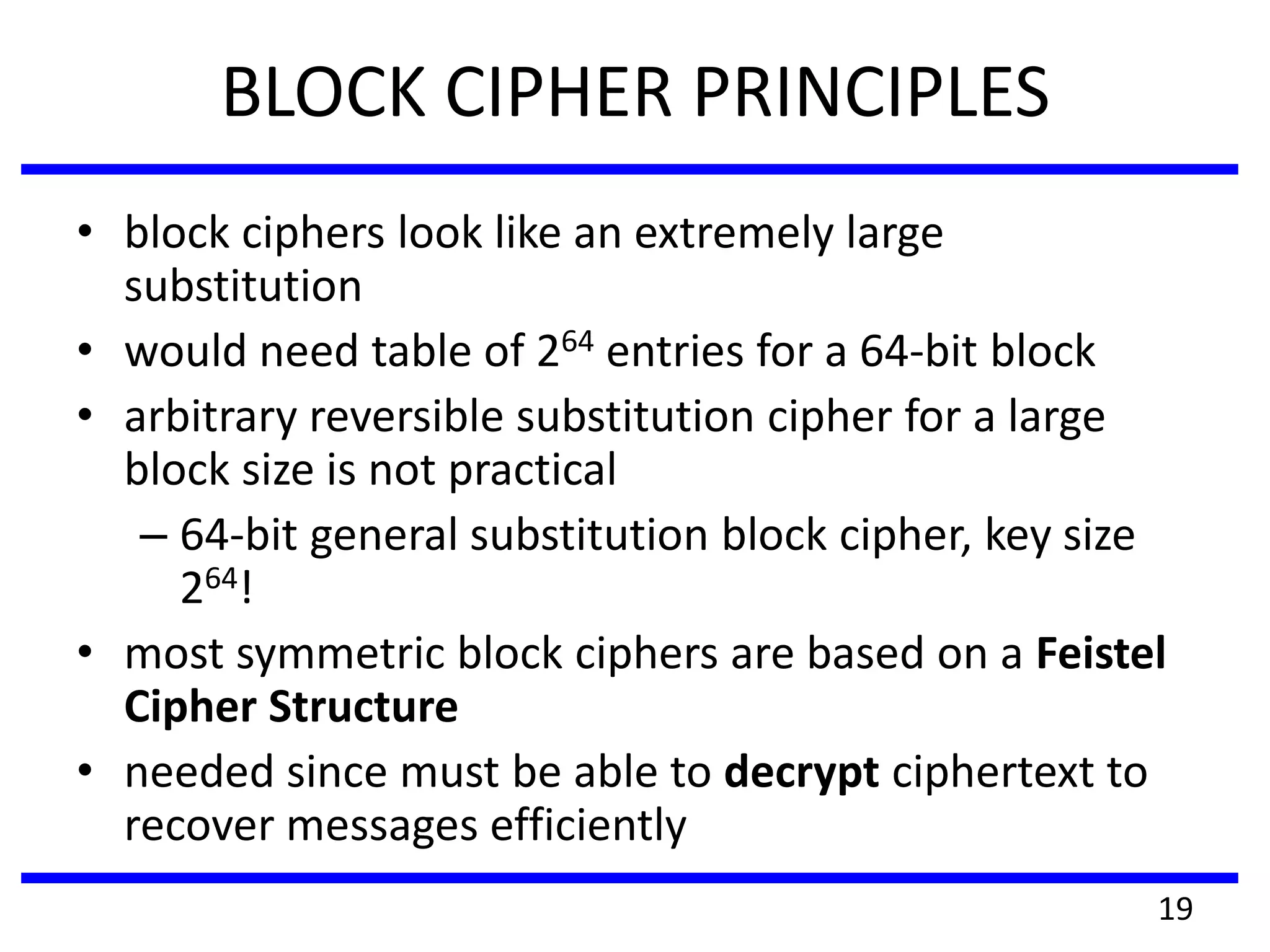 BLOCK CIPHER PRINCIPLES
• block ciphers look like an extremely large
substitution
• would need table of 264 entries for a 64-bit block
• arbitrary reversible substitution cipher for a large
block size is not practical
– 64-bit general substitution block cipher, key size
264!
• most symmetric block ciphers are based on a Feistel
Cipher Structure
• needed since must be able to decrypt ciphertext to
recover messages efficiently
19
 
