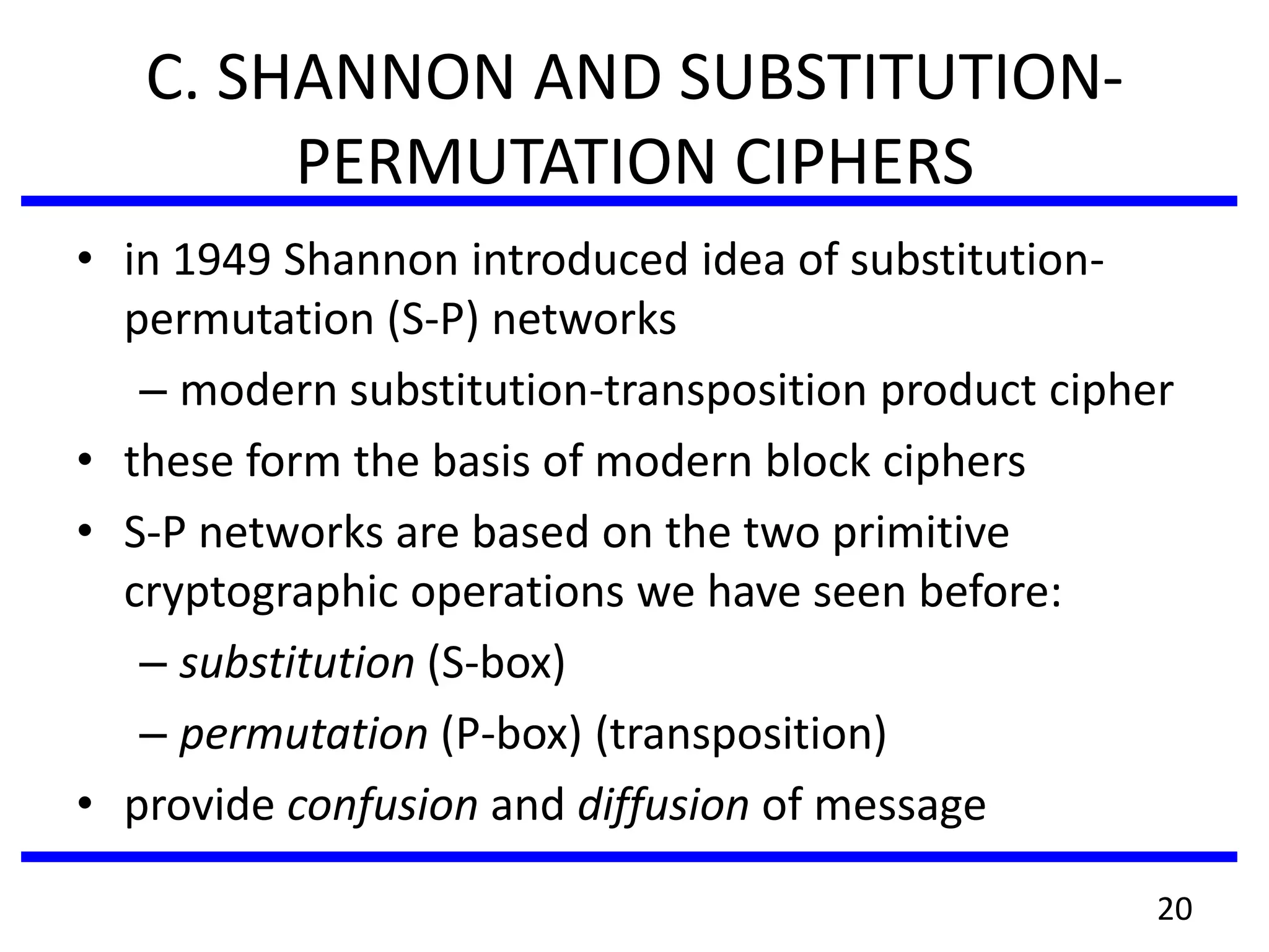 C. SHANNON AND SUBSTITUTION-
PERMUTATION CIPHERS
• in 1949 Shannon introduced idea of substitution-
permutation (S-P) networks
– modern substitution-transposition product cipher
• these form the basis of modern block ciphers
• S-P networks are based on the two primitive
cryptographic operations we have seen before:
– substitution (S-box)
– permutation (P-box) (transposition)
• provide confusion and diffusion of message
20
 