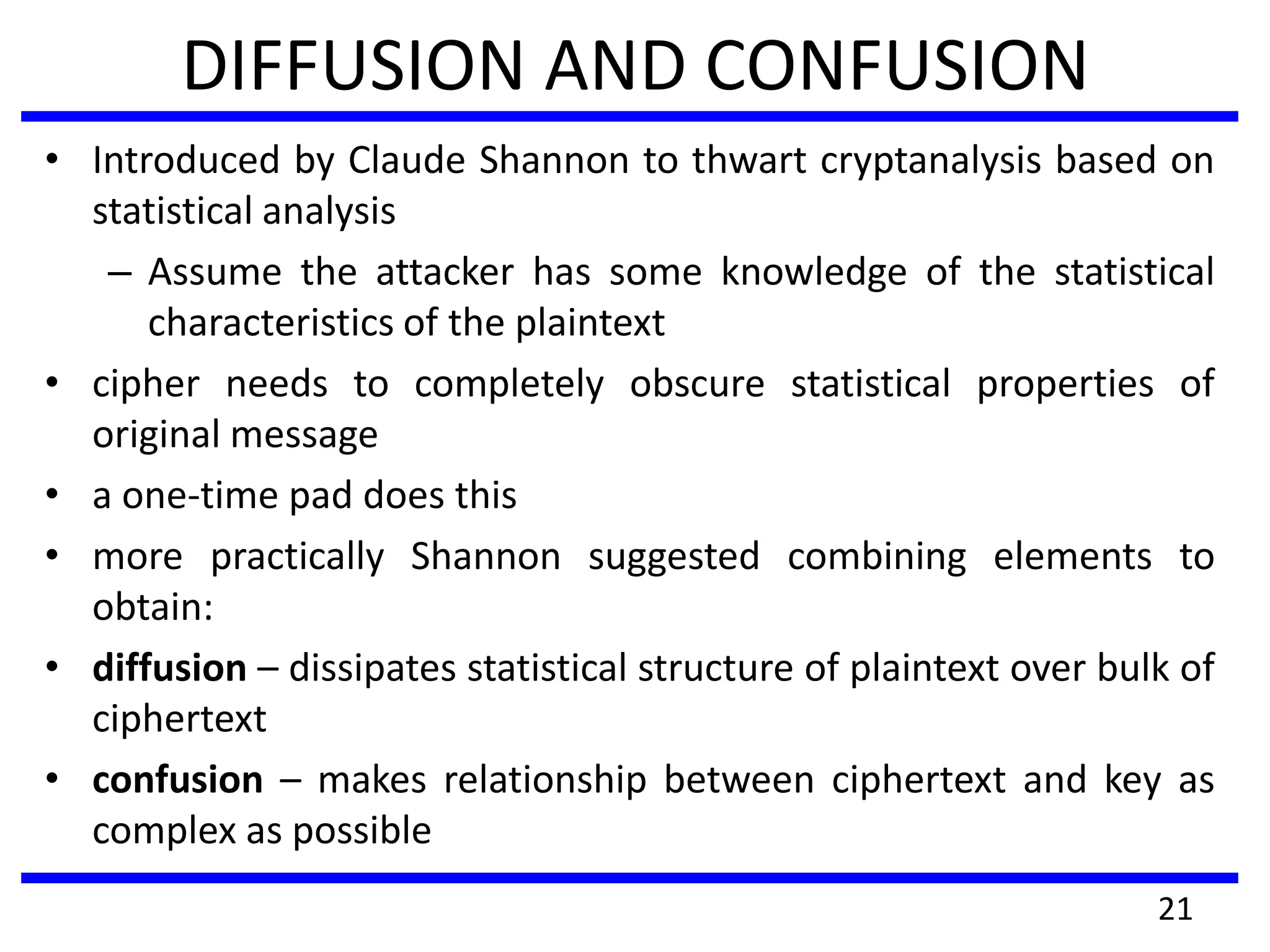 DIFFUSION AND CONFUSION
• Introduced by Claude Shannon to thwart cryptanalysis based on
statistical analysis
– Assume the attacker has some knowledge of the statistical
characteristics of the plaintext
• cipher needs to completely obscure statistical properties of
original message
• a one-time pad does this
• more practically Shannon suggested combining elements to
obtain:
• diffusion – dissipates statistical structure of plaintext over bulk of
ciphertext
• confusion – makes relationship between ciphertext and key as
complex as possible
21
 