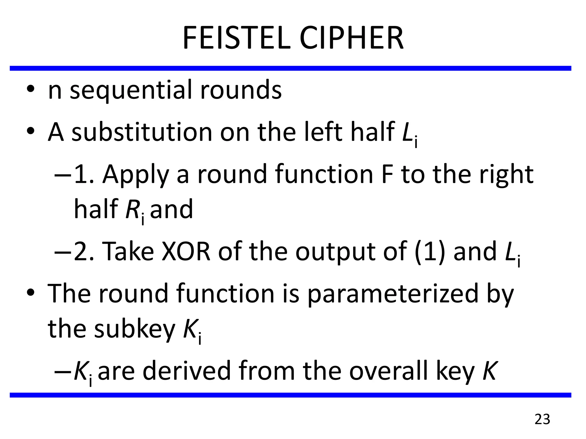 FEISTEL CIPHER
• n sequential rounds
• A substitution on the left half Li
–1. Apply a round function F to the right
half Ri and
–2. Take XOR of the output of (1) and Li
• The round function is parameterized by
the subkey Ki
–Ki are derived from the overall key K
23
 