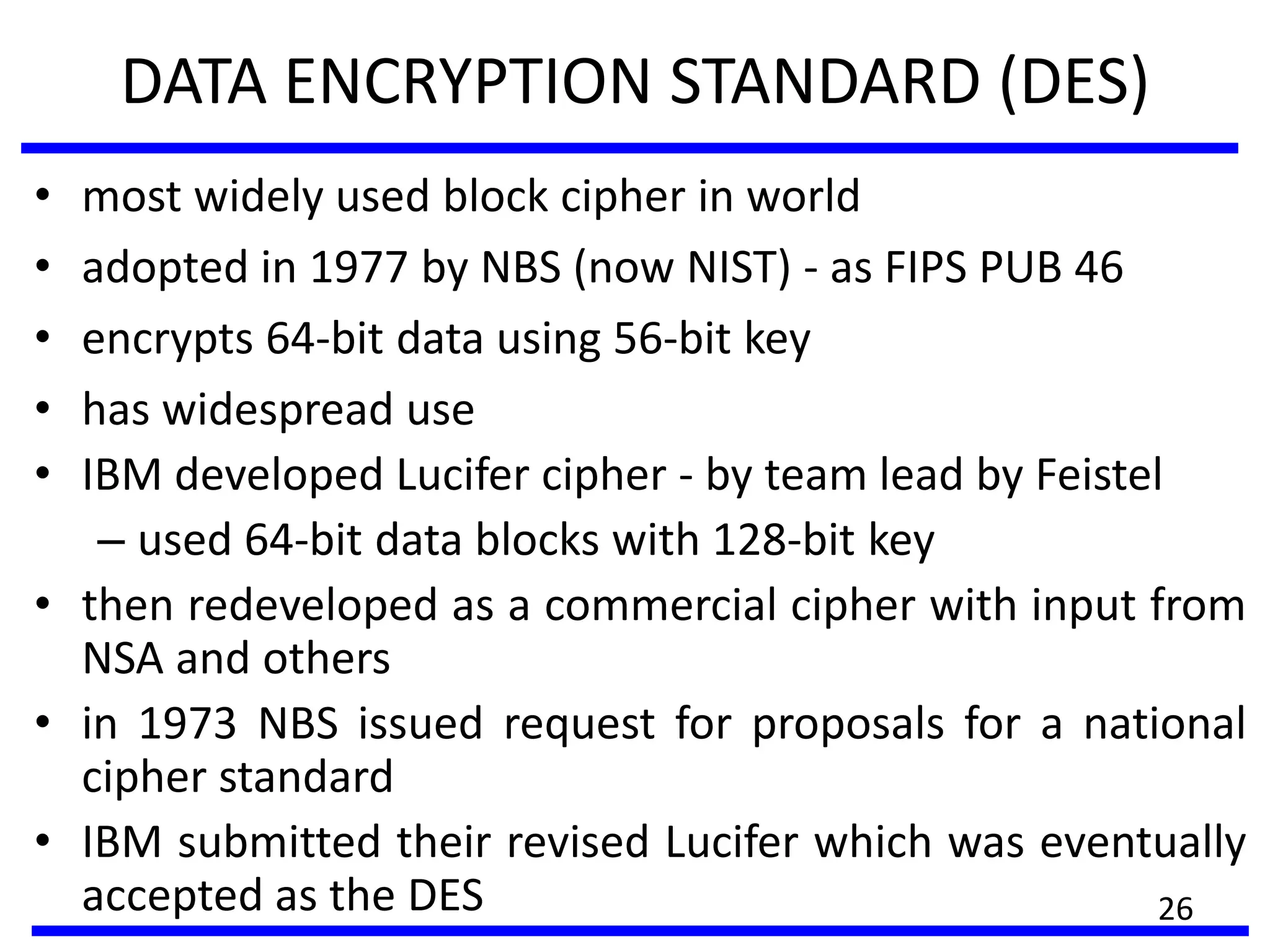 DATA ENCRYPTION STANDARD (DES)
• most widely used block cipher in world
• adopted in 1977 by NBS (now NIST) - as FIPS PUB 46
• encrypts 64-bit data using 56-bit key
• has widespread use
• IBM developed Lucifer cipher - by team lead by Feistel
– used 64-bit data blocks with 128-bit key
• then redeveloped as a commercial cipher with input from
NSA and others
• in 1973 NBS issued request for proposals for a national
cipher standard
• IBM submitted their revised Lucifer which was eventually
accepted as the DES 26
 