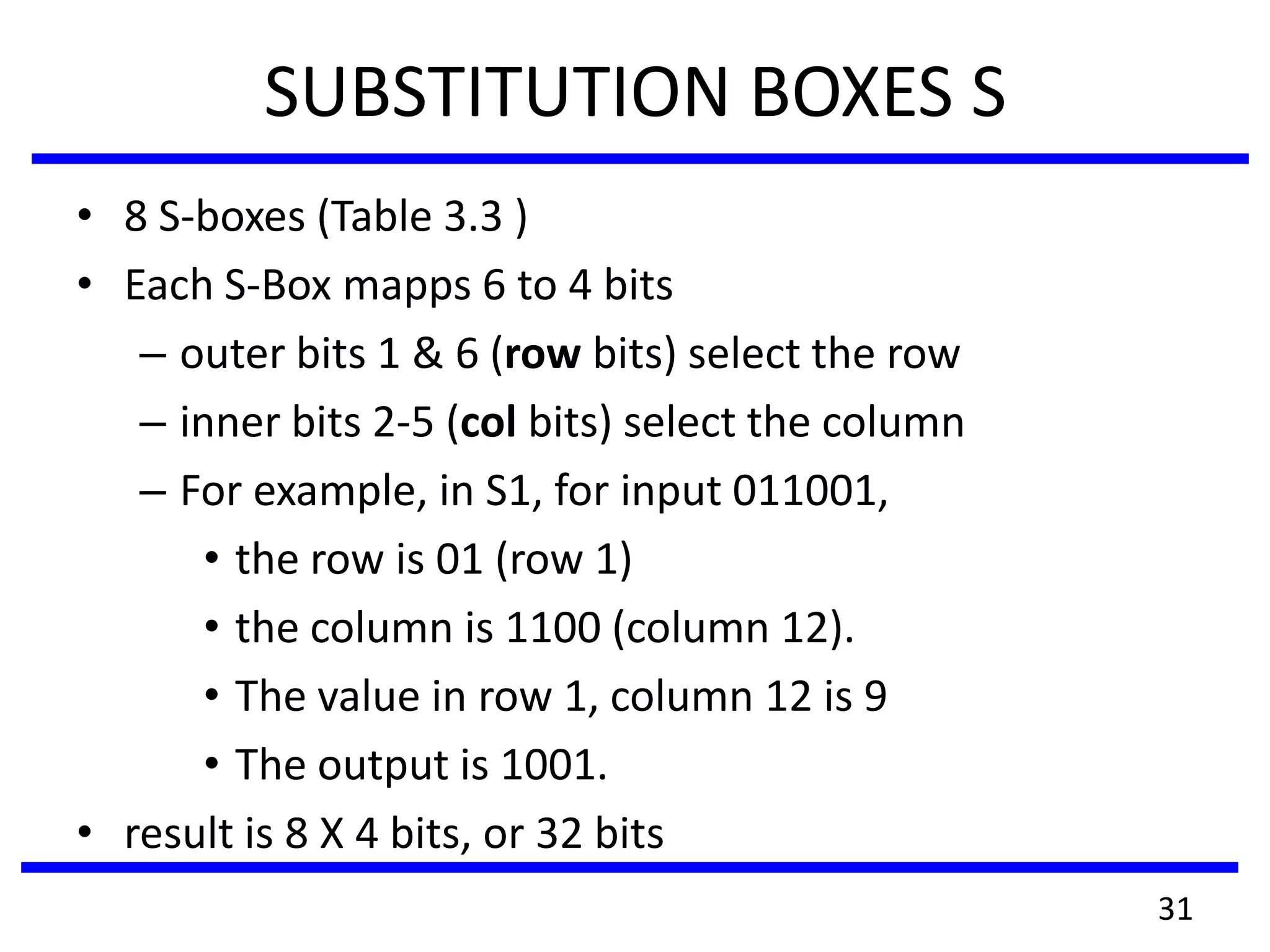 SUBSTITUTION BOXES S
• 8 S-boxes (Table 3.3 )
• Each S-Box mapps 6 to 4 bits
– outer bits 1 & 6 (row bits) select the row
– inner bits 2-5 (col bits) select the column
– For example, in S1, for input 011001,
• the row is 01 (row 1)
• the column is 1100 (column 12).
• The value in row 1, column 12 is 9
• The output is 1001.
• result is 8 X 4 bits, or 32 bits
31
 