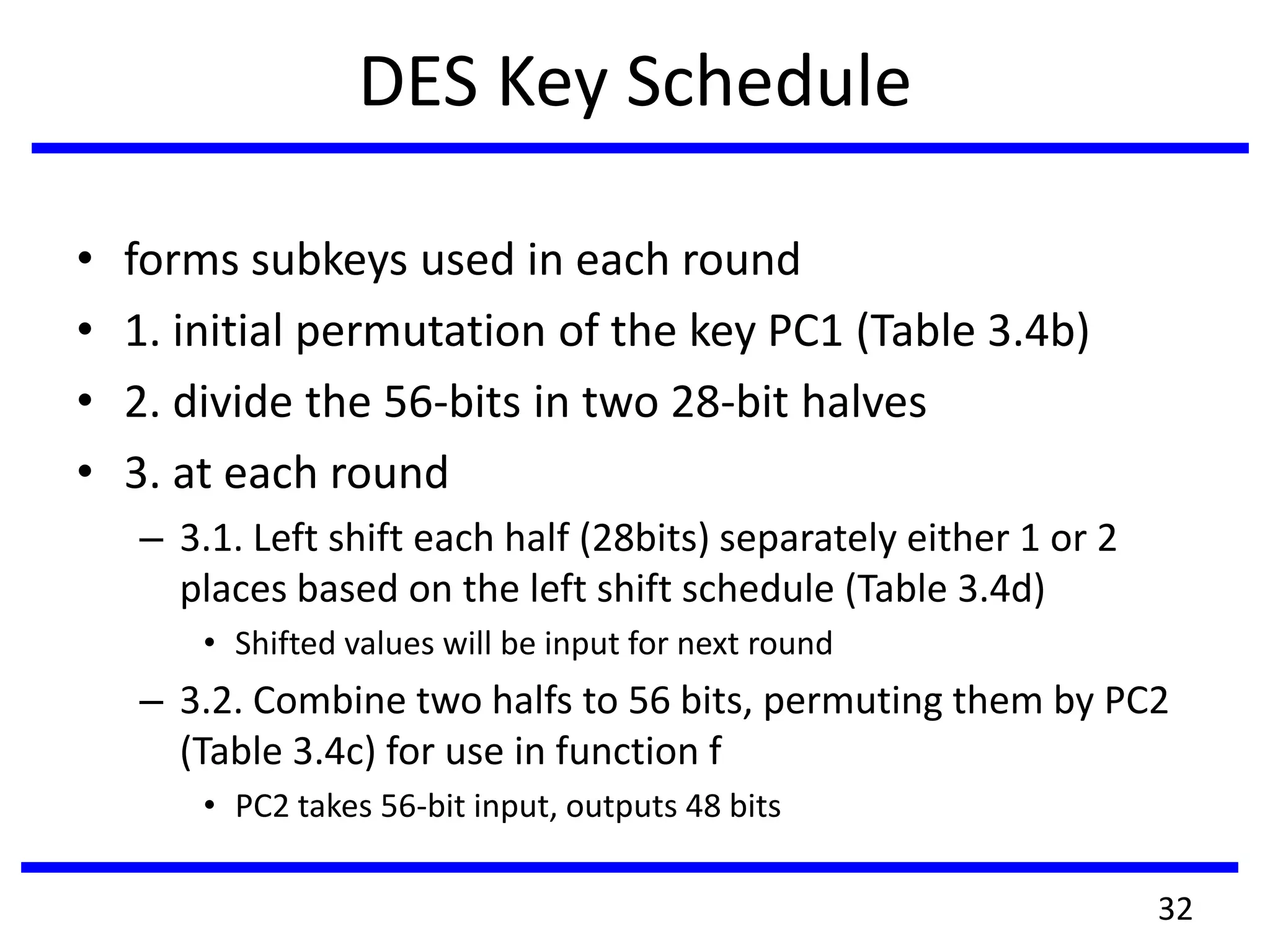DES Key Schedule
• forms subkeys used in each round
• 1. initial permutation of the key PC1 (Table 3.4b)
• 2. divide the 56-bits in two 28-bit halves
• 3. at each round
– 3.1. Left shift each half (28bits) separately either 1 or 2
places based on the left shift schedule (Table 3.4d)
• Shifted values will be input for next round
– 3.2. Combine two halfs to 56 bits, permuting them by PC2
(Table 3.4c) for use in function f
• PC2 takes 56-bit input, outputs 48 bits
32
 