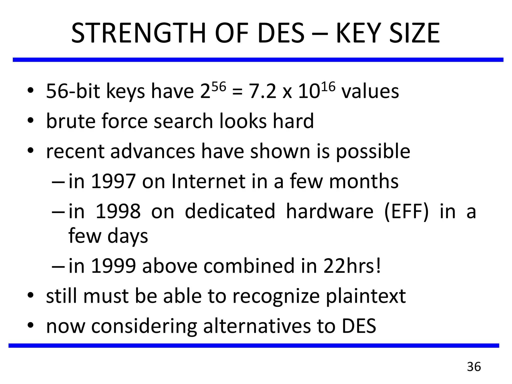 STRENGTH OF DES – KEY SIZE
• 56-bit keys have 256 = 7.2 x 1016 values
• brute force search looks hard
• recent advances have shown is possible
–in 1997 on Internet in a few months
–in 1998 on dedicated hardware (EFF) in a
few days
–in 1999 above combined in 22hrs!
• still must be able to recognize plaintext
• now considering alternatives to DES
36
 