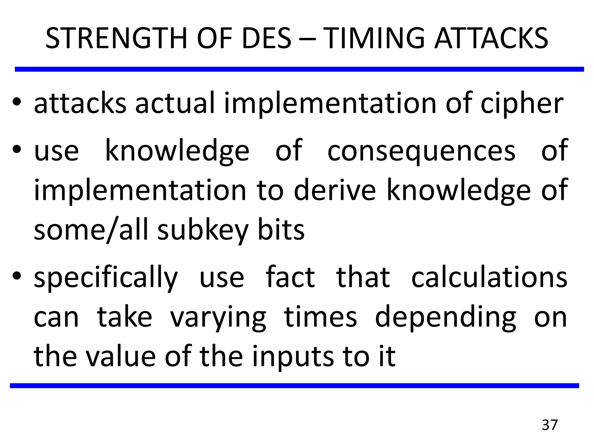 STRENGTH OF DES – TIMING ATTACKS
• attacks actual implementation of cipher
• use knowledge of consequences of
implementation to derive knowledge of
some/all subkey bits
• specifically use fact that calculations
can take varying times depending on
the value of the inputs to it
37
 