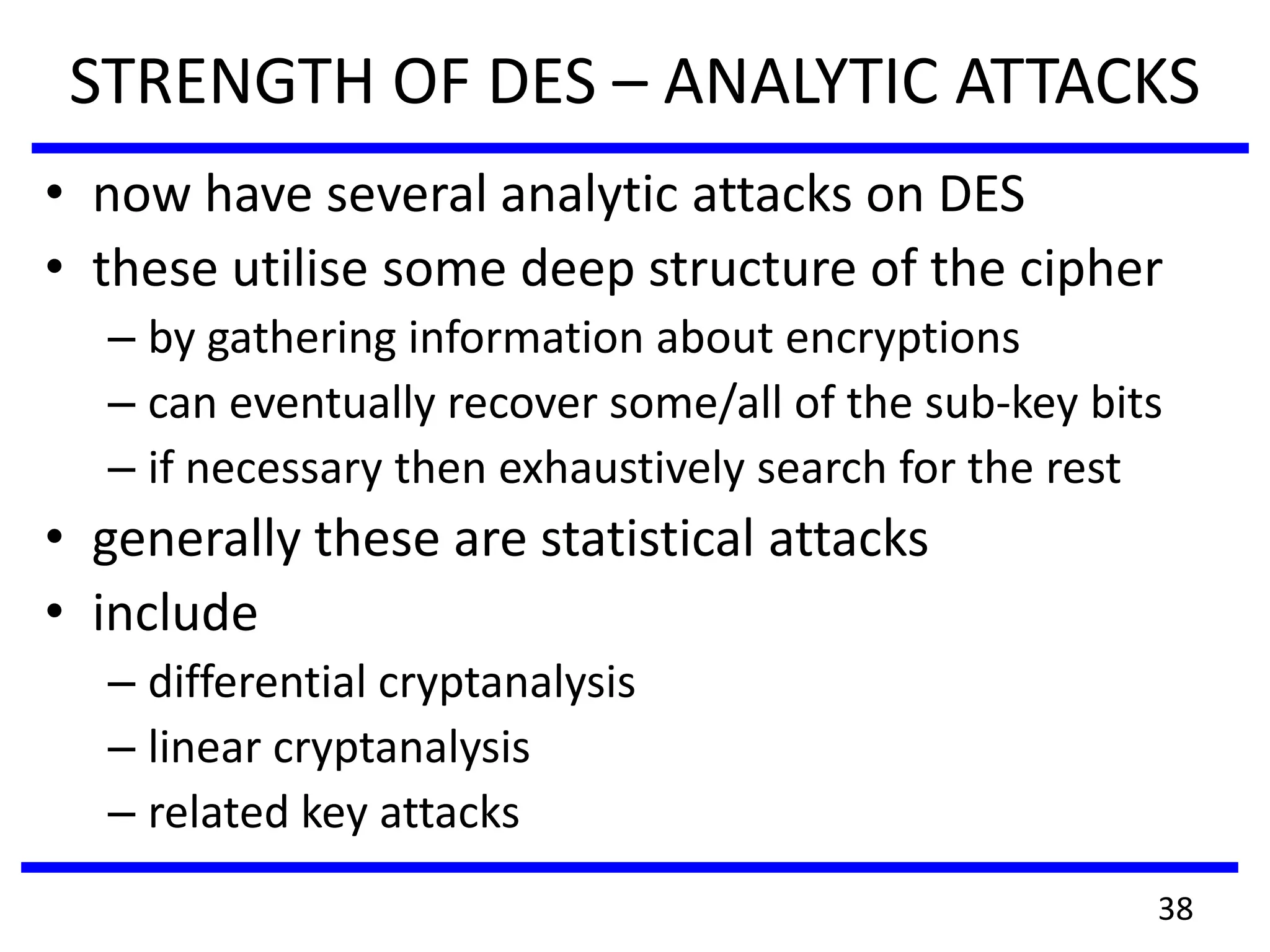 STRENGTH OF DES – ANALYTIC ATTACKS
• now have several analytic attacks on DES
• these utilise some deep structure of the cipher
– by gathering information about encryptions
– can eventually recover some/all of the sub-key bits
– if necessary then exhaustively search for the rest
• generally these are statistical attacks
• include
– differential cryptanalysis
– linear cryptanalysis
– related key attacks
38
 